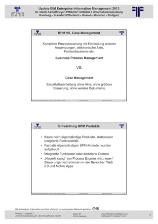 Update EIM Enterprise Information Management 2013
                         Dr. Ulrich Kampffmeyer, PROJECT CONSULT Unternehmensberatung
                             Hamburg – Frankfurt/Offenbach – Kassel – München - Stuttgart




                                                                               BPM VS. Case Management
                                                          © PROJECT CONSULT Unternehmensberatung Dr. Ulrich Kampffmeyer GmbH 2011   / Autorenrecht: <Vorname Nachname> Jan-13 / Quelle: PROJECT CONSULT 2




                                          Komplette Prozessteuerung mit Einbindung anderer
                                                  Anwendungen, elektronische Akte,
                                                        Postkorbsysteme etc.

                                                                        Business Process Management


                                                                                                                                    VS.

                                                                                                    Case Management

                                                  Einzelfallbearbeitung ohne Akte, ohne größere
                                                      Steuerung, ohne weitere Dokumente


                   Aktuelles zum Informationsmanagement: Themen, Trends, Standards und Recht                                              Dr. Ulrich Kampffmeyer                                            Update-Tage EIM 2013   19




                                                                                Entwicklung BPM Produkte
                                                          © PROJECT CONSULT Unternehmensberatung Dr. Ulrich Kampffmeyer GmbH 2011   / Autorenrecht: <Vorname Nachname> Jan-13 / Quelle: PROJECT CONSULT 2




                                     • Kaum noch eigenständige Produkte, stattdessen
                                       integrierte Funktionalität
                                     • Fast alle eigenständigen BPM-Anbieter wurden
                                       aufgekauft
                                     • Integrierte Funktionen oder dedizierte Dienste
                                     • „Neuerfindung“ von Process Engines mit „neuen“
                                       Steuerungsmechanismen in den Bereichen Web
                                       2.0 und Mobile Apps




                   Aktuelles zum Informationsmanagement: Themen, Trends, Standards und Recht                                              Dr. Ulrich Kampffmeyer                                            Update-Tage EIM 2013   20




Die Nutzung der Präsentation und ihrer Inhalte ist nur zum privaten Gebrauch gestattet 

PROJECT CONSULT                                                                                                           Isestr. 63                                                                        www.PROJECT-CONSULT.com     10
Unternehmensberatung Dr. Ulrich Kampffmeyer GmbH                                                                          20149 Hamburg                                                                     © PROJECT CONSULT 2013
 