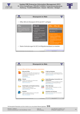 Update EIM Enterprise Information Management 2013
                         Dr. Ulrich Kampffmeyer, PROJECT CONSULT Unternehmensberatung
                             Hamburg – Frankfurt/Offenbach – Kassel – München - Stuttgart




                                                                                                  Sharepoint im Web
                                                          © PROJECT CONSULT Unternehmensberatung Dr. Ulrich Kampffmeyer GmbH 2011   / Autorenrecht: <Vorname Nachname> Jan-13 / Quelle: PROJECT CONSULT 2




                          • Office 365 (mit Sharepoint 2010) seit 2011 verfügbar




                          • Starke Veränderungen für 2013 mit Migrationsaufwand zu erwarten

                                                                                                                                                                    Quelle: http://www.microsoft.com/de‐de/office365/office‐online‐services.aspx
                   Aktuelles zum Informationsmanagement: Themen, Trends, Standards und Recht                                              Dr. Ulrich Kampffmeyer                                            Update-Tage EIM 2013            199




                                                                                                  Sharepoint im Web
                                                          © PROJECT CONSULT Unternehmensberatung Dr. Ulrich Kampffmeyer GmbH 2011   / Autorenrecht: <Vorname Nachname> Jan-13 / Quelle: PROJECT CONSULT 6




                                                                                                                                                                           Quelle: http://www.microsoft.com/de‐de/office365/what‐is‐office365.aspx
                   Aktuelles zum Informationsmanagement: Themen, Trends, Standards und Recht                                              Dr. Ulrich Kampffmeyer                                            Update-Tage EIM 2013            200




Die Nutzung der Präsentation und ihrer Inhalte ist nur zum privaten Gebrauch gestattet 

PROJECT CONSULT                                                                                                           Isestr. 63                                                                        www.PROJECT-CONSULT.com                  100
Unternehmensberatung Dr. Ulrich Kampffmeyer GmbH                                                                          20149 Hamburg                                                                     © PROJECT CONSULT 2013
 