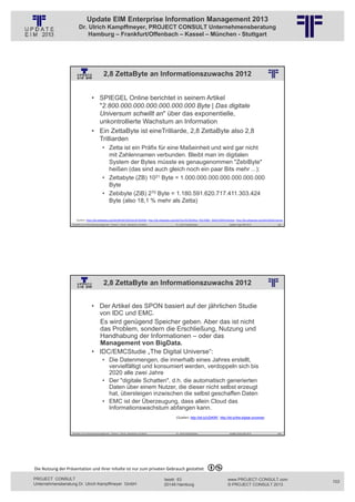 Update EIM Enterprise Information Management 2013
                         Dr. Ulrich Kampffmeyer, PROJECT CONSULT Unternehmensberatung
                             Hamburg – Frankfurt/Offenbach – Kassel – München - Stuttgart




                                                 2,8 ZettaByte an Informationszuwachs 2012
                                                          © PROJECT CONSULT Unternehmensberatung Dr. Ulrich Kampffmeyer GmbH 2011   / Autorenrecht: <Vorname Nachname> Jan-13 / Quelle: PROJECT CONSULT 2




                                     • SPIEGEL Online berichtet in seinem Artikel
                                       "2.800.000.000.000.000.000.000 Byte | Das digitale
                                       Universum schwillt an" über das exponentielle,
                                       unkontrollierte Wachstum an Information
                                     • Ein ZettaByte ist eineTrilliarde, 2,8 ZettaByte also 2,8
                                       Trilliarden
                                                • Zetta ist ein Präfix für eine Maßeinheit und wird gar nicht
                                                  mit Zahlennamen verbunden. Bleibt man im digitalen
                                                  System der Bytes müsste es genaugenommen "ZebiByte"
                                                  heißen (das sind auch gleich noch ein paar Bits mehr ...):
                                                • Zettabyte (ZB) 1021 Byte = 1.000.000.000.000.000.000.000
                                                  Byte
                                                • Zebibyte (ZiB) 270 Byte = 1.180.591.620.717.411.303.424
                                                  Byte (also 18,1 % mehr als Zetta)


                       Quellen: http://de.wikipedia.org/wiki/Bin%C3%A4rpr%C3%A4fix, http://de.wikipedia.org/wiki/Vors%C3%A4tze_f%C3%BCr_Ma%C3%9Feinheiten, http://de.wikipedia.org/wiki/Zahlennamen
                   Aktuelles zum Informationsmanagement: Themen, Trends, Standards und Recht                                              Dr. Ulrich Kampffmeyer                                            Update-Tage EIM 2013   205




                                                 2,8 ZettaByte an Informationszuwachs 2012
                                                          © PROJECT CONSULT Unternehmensberatung Dr. Ulrich Kampffmeyer GmbH 2011   / Autorenrecht: <Vorname Nachname> Jan-13 / Quelle: PROJECT CONSULT 2




                                     • Der Artikel des SPON basiert auf der jährlichen Studie
                                       von IDC und EMC.
                                       Es wird genügend Speicher geben. Aber das ist nicht
                                       das Problem, sondern die Erschließung, Nutzung und
                                       Handhabung der Informationen – oder das
                                       Management von BigData.
                                     • IDC/EMCStudie „The Digital Universe“:
                                                • Die Datenmengen, die innerhalb eines Jahres erstellt,
                                                  vervielfältigt und konsumiert werden, verdoppeln sich bis
                                                  2020 alle zwei Jahre
                                                • Der "digitale Schatten", d.h. die automatisch generierten
                                                  Daten über einem Nutzer, die dieser nicht selbst erzeugt
                                                  hat, übersteigen inzwischen die selbst geschaffen Daten
                                                • EMC ist der Überzeugung, dass allein Cloud das
                                                  Informationswachstum abfangen kann.
                                                                                                                                          (Quellen: http://bit.ly/UDiKRF, http://bit.ly/the-digital-universe)



                   Aktuelles zum Informationsmanagement: Themen, Trends, Standards und Recht                                              Dr. Ulrich Kampffmeyer                                            Update-Tage EIM 2013   206




Die Nutzung der Präsentation und ihrer Inhalte ist nur zum privaten Gebrauch gestattet 

PROJECT CONSULT                                                                                                           Isestr. 63                                                                        www.PROJECT-CONSULT.com      103
Unternehmensberatung Dr. Ulrich Kampffmeyer GmbH                                                                          20149 Hamburg                                                                     © PROJECT CONSULT 2013
 