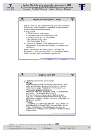 Update EIM Enterprise Information Management 2013
                         Dr. Ulrich Kampffmeyer, PROJECT CONSULT Unternehmensberatung
                             Hamburg – Frankfurt/Offenbach – Kassel – München - Stuttgart




                                                                          BigData nach Experton Group
                                                          © PROJECT CONSULT Unternehmensberatung Dr. Ulrich Kampffmeyer GmbH 2011   / Autorenrecht: <Vorname Nachname> Jan-13 / Quelle: PROJECT CONSULT 2




                                     BigData wird von der Experton Group nicht als neuer Hype,
                                     sondern als neue Dimension verstanden, die traditionelle
                                     Datenanalysemethoden erweitert
                                     • BigData ist
                                        • Keine einzelne Technologie
                                        • Kein Hardware- oder Software-Produkt
                                        • Keine IT-Strategie oder –Architektur
                                        • Kein Marketing-Buzzword
                                        • Kein kurzfristiger Trend
                                     • Vielmehr ist BigData eine Erweiterung von schon
                                        bestehenden Datenanalysemethoden, -prozessen und
                                        -verfahren.
                                     Anlass für diese neue Entwicklung ist, dass sich die
                                     Parameter in verschiedenen Kategorien massiv verändert
                                     haben und dies auch zukünftig zu erwarten ist

                                                                                                         Quelle: http://www.searchstorage.de/themenbereiche/rz‐techniken/branchen‐mittelstand‐enterprise/articles/331568/
                   Aktuelles zum Informationsmanagement: Themen, Trends, Standards und Recht                                              Dr. Ulrich Kampffmeyer                                            Update-Tage EIM 2013     207




                                                                                                    BigData nach IBM
                                                          © PROJECT CONSULT Unternehmensberatung Dr. Ulrich Kampffmeyer GmbH 2011   / Autorenrecht: <Vorname Nachname> Jan-13 / Quelle: PROJECT CONSULT 2




                                     Zu BigData gehören drei Dimensionen:
                                     • Menge:
                                       Unternehmen werden mit ständig wachsenden Daten
                                       jeder Art überflutet. So sammeln sich leicht mehrere
                                       Terabyte und sogar Petabyte an Informationen an.
                                     • Verarbeitungsgeschwindigkeit:
                                       Manchmal sind zwei Minuten zu lang. Für zeitkritische
                                       Prozesse, z. B. bei der Erkennung von
                                       Betrugsversuchen, müssen große Datenmengen –
                                       BigData – bereits während ihrer Übermittlung an Ihr
                                       Unternehmen genutzt werden, um damit größtmöglichen
                                       Nutzen zu erzielen.
                                     • Vielfalt:
                                       Zu BigData gehören Daten jeder Art – strukturierte und
                                       unstrukturierte Daten wie Text, Sensorendaten, Audio,
                                       Video, Klickabfolgen, Protokolldateien etc. Aus der
                                       kombinierten Analyse dieser Datentypen entstehen neue
                                       Erkenntnisse.
                                                                                                                                                                     Quelle: http://www‐142.ibm.com/software/products/de/de/category/SWP10
                   Aktuelles zum Informationsmanagement: Themen, Trends, Standards und Recht                                              Dr. Ulrich Kampffmeyer                                            Update-Tage EIM 2013     208




Die Nutzung der Präsentation und ihrer Inhalte ist nur zum privaten Gebrauch gestattet 

PROJECT CONSULT                                                                                                           Isestr. 63                                                                        www.PROJECT-CONSULT.com          104
Unternehmensberatung Dr. Ulrich Kampffmeyer GmbH                                                                          20149 Hamburg                                                                     © PROJECT CONSULT 2013
 