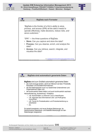 Update EIM Enterprise Information Management 2013
                         Dr. Ulrich Kampffmeyer, PROJECT CONSULT Unternehmensberatung
                             Hamburg – Frankfurt/Offenbach – Kassel – München - Stuttgart




                                                                                         BigData nach Forrester
                                                          © PROJECT CONSULT Unternehmensberatung Dr. Ulrich Kampffmeyer GmbH 2011   / Autorenrecht: <Vorname Nachname> Jan-13 / Quelle: PROJECT CONSULT 2




                                     “BigData is the frontier of a firm’s ability to store,
                                     process, and access (SPA) all the data it needs to
                                     operate effectively, make decisions, reduce risks, and
                                     serve customers.”

                                     “SPA” — the three questions of BigData:
                                     • Store. Can you capture and store the data?
                                     • Process. Can you cleanse, enrich, and analyze the
                                       data?
                                     • Access. Can you retrieve, search, integrate, and
                                       visualize the data?


                                                                                                                                    Quelle: http://blogs.forrester.com/mike_gualtieri/12‐12‐05‐the_pragmatic_definition_of_big_data
                   Aktuelles zum Informationsmanagement: Themen, Trends, Standards und Recht                                              Dr. Ulrich Kampffmeyer                                            Update-Tage EIM 2013   209




                                                  BigData sind automatisch generierte Daten
                                                          © PROJECT CONSULT Unternehmensberatung Dr. Ulrich Kampffmeyer GmbH 2011   / Autorenrecht: <Vorname Nachname> Jan-13 / Quelle: PROJECT CONSULT 2




                                     BigData sind zum Großteil automatisch generierte Daten
                                     • die nicht erzeugt werden, damit ein Mensch sie liest: Protokolle,
                                       Nutzdaten und Schatteninformationen,
                                     • die die Datenspeicher auch nur bestimmter Unternehmen und
                                       Organisationen füllen und
                                     • die kontinuierlich Daten liefern und auch kontinuierlich wachsen.
                                     Herausforderung „Auswertung“ / Analytics:
                                                • z.B. Kaufverhalten zu erkennen und zu beeinflussen,
                                                • z.B. regionale Geo-Informationen Ziel- und Profil-genau
                                                  zuzuordnen,
                                                • z.B. Trends für Preiskalkulation und Produktentwicklung zu
                                                  extrahieren
                                                • etc.

                                     Es bedarf erweiterter und neuer Analyse-Werkzeuge, da
                                     herkömmliche Datenbank- und Statistik-Werkzeuge vor den
                                     Datenbergen resignieren

                   Aktuelles zum Informationsmanagement: Themen, Trends, Standards und Recht                                              Dr. Ulrich Kampffmeyer                                            Update-Tage EIM 2013   210




Die Nutzung der Präsentation und ihrer Inhalte ist nur zum privaten Gebrauch gestattet 

PROJECT CONSULT                                                                                                           Isestr. 63                                                                        www.PROJECT-CONSULT.com      105
Unternehmensberatung Dr. Ulrich Kampffmeyer GmbH                                                                          20149 Hamburg                                                                     © PROJECT CONSULT 2013
 