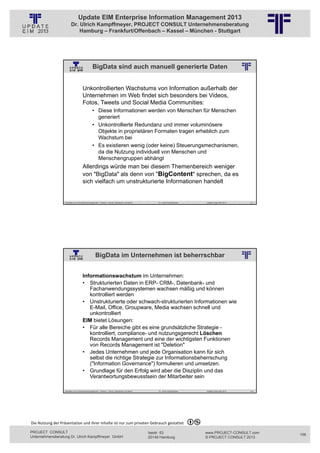 Update EIM Enterprise Information Management 2013
                         Dr. Ulrich Kampffmeyer, PROJECT CONSULT Unternehmensberatung
                             Hamburg – Frankfurt/Offenbach – Kassel – München - Stuttgart




                                                BigData sind auch manuell generierte Daten
                                                          © PROJECT CONSULT Unternehmensberatung Dr. Ulrich Kampffmeyer GmbH 2011   / Autorenrecht: <Vorname Nachname> Jan-13 / Quelle: PROJECT CONSULT 2




                                     Unkontrollierten Wachstums von Information außerhalb der
                                     Unternehmen im Web findet sich besonders bei Videos,
                                     Fotos, Tweets und Social Media Communities:
                                                • Diese Informationen werden von Menschen für Menschen
                                                  generiert
                                                • Unkontrollierte Redundanz und immer voluminösere
                                                  Objekte in proprietären Formaten tragen erheblich zum
                                                  Wachstum bei
                                                • Es existieren wenig (oder keine) Steuerungsmechanismen,
                                                  da die Nutzung individuell von Menschen und
                                                  Menschengruppen abhängt
                                     Allerdings würde man bei diesem Themenbereich weniger
                                     von "BigData" als denn von "BigContent" sprechen, da es
                                     sich vielfach um unstrukturierte Informationen handelt


                   Aktuelles zum Informationsmanagement: Themen, Trends, Standards und Recht                                              Dr. Ulrich Kampffmeyer                                            Update-Tage EIM 2013   211




                                                   BigData im Unternehmen ist beherrschbar
                                                          © PROJECT CONSULT Unternehmensberatung Dr. Ulrich Kampffmeyer GmbH 2011   / Autorenrecht: <Vorname Nachname> Jan-13 / Quelle: PROJECT CONSULT 2




                                     Informationswachstum im Unternehmen:
                                     • Strukturierten Daten in ERP- CRM-, Datenbank- und
                                        Fachanwendungssystemen wachsen mäßig und können
                                        kontrolliert werden
                                     • Unstrukturierte oder schwach-strukturierten Informationen wie
                                        E-Mail, Office, Groupware, Media wachsen schnell und
                                        unkontrolliert
                                     EIM bietet Lösungen:
                                     • Für alle Bereiche gibt es eine grundsätzliche Strategie -
                                        kontrolliert, compliance- und nutzungsgerecht Löschen
                                        Records Management und eine der wichtigsten Funktionen
                                        von Records Management ist "Deletion"
                                     • Jedes Unternehmen und jede Organisation kann für sich
                                        selbst die richtige Strategie zur Informationsbeherrschung
                                        ("Information Governance") formulieren und umsetzen.
                                     • Grundlage für den Erfolg wird aber die Disziplin und das
                                        Verantwortungsbewusstsein der Mitarbeiter sein

                   Aktuelles zum Informationsmanagement: Themen, Trends, Standards und Recht                                              Dr. Ulrich Kampffmeyer                                            Update-Tage EIM 2013   212




Die Nutzung der Präsentation und ihrer Inhalte ist nur zum privaten Gebrauch gestattet 

PROJECT CONSULT                                                                                                           Isestr. 63                                                                        www.PROJECT-CONSULT.com      106
Unternehmensberatung Dr. Ulrich Kampffmeyer GmbH                                                                          20149 Hamburg                                                                     © PROJECT CONSULT 2013
 