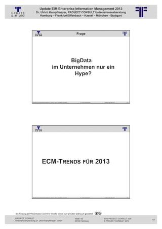 Update EIM Enterprise Information Management 2013
                         Dr. Ulrich Kampffmeyer, PROJECT CONSULT Unternehmensberatung
                             Hamburg – Frankfurt/Offenbach – Kassel – München - Stuttgart




                                                                                                                              Frage
                                                          © PROJECT CONSULT Unternehmensberatung Dr. Ulrich Kampffmeyer GmbH 2011   / Autorenrecht: <Vorname Nachname> Jan-13 / Quelle: PROJECT CONSULT 2




                                                                  BigData
                                                           im Unternehmen nur ein
                                                                   Hype?




                   Aktuelles zum Informationsmanagement: Themen, Trends, Standards und Recht                                              Dr. Ulrich Kampffmeyer                                            Update-Tage EIM 2013   213




                                                          © PROJECT CONSULT Unternehmensberatung Dr. Ulrich Kampffmeyer GmbH 2011   / Autorenrecht: <Vorname Nachname> Jan-13 / Quelle: PROJECT CONSULT 3




                                      ECM-TRENDS FÜR 2013




                   Aktuelles zum Informationsmanagement: Themen, Trends, Standards und Recht                                              Dr. Ulrich Kampffmeyer                                            Update-Tage EIM 2013   214




Die Nutzung der Präsentation und ihrer Inhalte ist nur zum privaten Gebrauch gestattet 

PROJECT CONSULT                                                                                                           Isestr. 63                                                                        www.PROJECT-CONSULT.com      107
Unternehmensberatung Dr. Ulrich Kampffmeyer GmbH                                                                          20149 Hamburg                                                                     © PROJECT CONSULT 2013
 
