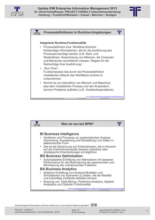 Update EIM Enterprise Information Management 2013
                         Dr. Ulrich Kampffmeyer, PROJECT CONSULT Unternehmensberatung
                             Hamburg – Frankfurt/Offenbach – Kassel – München - Stuttgart




                                              Prozessdefinitionen in Runtime-Umgebungen
                                                          © PROJECT CONSULT Unternehmensberatung Dr. Ulrich Kampffmeyer GmbH 2011   / Autorenrecht: <Vorname Nachname> Jan-13 / Quelle: PROJECT CONSULT 2




                                     Integrierte Runtime-Funktionalität
                                     • Prozessdefinition bzw. Workflow-Schema:
                                        Notwendige Informationen, die für die Ausführung des
                                        Prozesses benötigt werden (z.B. Start- und
                                        Stopkriterien, Ansammlung von Aktionen, die Computer
                                        und Menschen durchführen müssen, Regeln für die
                                        Reihenfolge ihrer Ausführung)
                                     • „Run Time“:
                                        Funktionsweise des durch die Prozessdefinition
                                        modellierten Ablaufs des Workflows konkret im
                                        Unternehmen
                                     • Kommt es zur Interaktion von Mensch und Maschine,
                                        also dem modellierten Prozess und den Anwendern,
                                        können Probleme auftreten (z.B. Verständnisprobleme)

                                                                                                                                                                    Quelle: http://www‐ti.informatik.uni‐tuebingen.de/~spruth/DiplArb/resch.pdf
                   Aktuelles zum Informationsmanagement: Themen, Trends, Standards und Recht                                              Dr. Ulrich Kampffmeyer                                            Update-Tage EIM 2013           21




                                                                                            Was ist neu bei BPM?
                                                          © PROJECT CONSULT Unternehmensberatung Dr. Ulrich Kampffmeyer GmbH 2011   / Autorenrecht: <Vorname Nachname> Jan-13 / Quelle: PROJECT CONSULT 2




                                     BI Business Intelligence
                                     • Verfahren und Prozesse zur systematischen Analyse
                                       (Sammlung, Auswertung und Darstellung) von Daten in
                                       elektronischer Form
                                     • Ziel ist die Gewinnung von Erkenntnissen, die in Hinsicht
                                       auf die Unternehmensziele bessere operative oder
                                       strategische Entscheidungen ermöglichen
                                     BO Business Optimization
                                     • Automatisierte Ermittlung von Alternativen mit besserer
                                       Performance für die Maximierung der gewünschten und
                                       Minimierung der unerwünschten Faktoren
                                     BA Business Analytics
                                     • Adaptive Erstellung von Analyse-Modellen und
                                       Simulationen um Szenarien zu bilden, die die Realität
                                       und zukünftige Zustände abbilden können
                                     • Nutzung von Data Mining, Predictive Analytics, Applied
                                       Analystics und Statistik Funktionalität
                                                                                                               Quellen: http://de.wikipedia.org/wiki/Business_Intelligence, http://www.gartner.com/it‐glossary/business‐analytics/
                   Aktuelles zum Informationsmanagement: Themen, Trends, Standards und Recht                                              Dr. Ulrich Kampffmeyer                                            Update-Tage EIM 2013           22




Die Nutzung der Präsentation und ihrer Inhalte ist nur zum privaten Gebrauch gestattet 

PROJECT CONSULT                                                                                                           Isestr. 63                                                                        www.PROJECT-CONSULT.com               11
Unternehmensberatung Dr. Ulrich Kampffmeyer GmbH                                                                          20149 Hamburg                                                                     © PROJECT CONSULT 2013
 