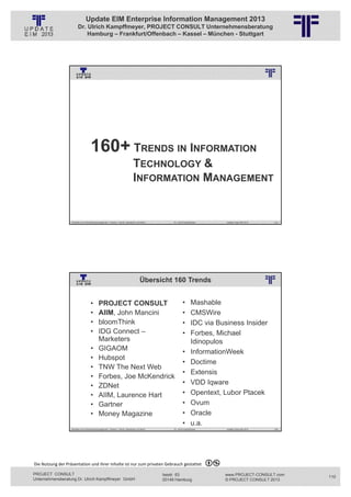 Update EIM Enterprise Information Management 2013
                         Dr. Ulrich Kampffmeyer, PROJECT CONSULT Unternehmensberatung
                             Hamburg – Frankfurt/Offenbach – Kassel – München - Stuttgart




                                                          © PROJECT CONSULT Unternehmensberatung Dr. Ulrich Kampffmeyer GmbH 2011   / Autorenrecht: <Vorname Nachname> Jan-13 / Quelle: PROJECT CONSULT 3




                                      160+ TRENDS IN INFORMATION
                                                                                     TECHNOLOGY &
                                                                                     INFORMATION MANAGEMENT


                   Aktuelles zum Informationsmanagement: Themen, Trends, Standards und Recht                                              Dr. Ulrich Kampffmeyer                                            Update-Tage EIM 2013   219




                                                                                             Übersicht 160 Trends
                                                          © PROJECT CONSULT Unternehmensberatung Dr. Ulrich Kampffmeyer GmbH 2011   / Autorenrecht: <Vorname Nachname> Jan-13 / Quelle: PROJECT CONSULT 2




                                     •       PROJECT CONSULT                                                                                         •         Mashable
                                     •       AIIM, John Mancini                                                                                      •         CMSWire
                                     •       bloomThink                                                                                              •         IDC via Business Insider
                                     •       IDG Connect –                                                                                           •         Forbes, Michael
                                             Marketers                                                                                                         Idinopulos
                                     •       GIGAOM                                                                                                  •         InformationWeek
                                     •       Hubspot
                                                                                                                                                     •         Doctime
                                     •       TNW The Next Web
                                                                                                                                                     •         Extensis
                                     •       Forbes, Joe McKendrick
                                     •       ZDNet                                                                                                   •         VDD Iqware
                                     •       AIIM, Laurence Hart                                                                                     •         Opentext, Lubor Ptacek
                                     •       Gartner                                                                                                 •         Ovum
                                     •       Money Magazine                                                                                          •         Oracle
                                                                                                                                                     •         u.a.
                   Aktuelles zum Informationsmanagement: Themen, Trends, Standards und Recht                                              Dr. Ulrich Kampffmeyer                                            Update-Tage EIM 2013   220




Die Nutzung der Präsentation und ihrer Inhalte ist nur zum privaten Gebrauch gestattet 

PROJECT CONSULT                                                                                                           Isestr. 63                                                                        www.PROJECT-CONSULT.com      110
Unternehmensberatung Dr. Ulrich Kampffmeyer GmbH                                                                          20149 Hamburg                                                                     © PROJECT CONSULT 2013
 