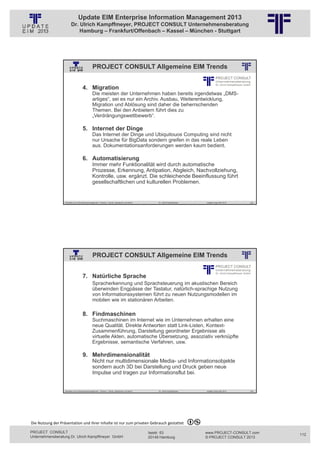 Update EIM Enterprise Information Management 2013
                         Dr. Ulrich Kampffmeyer, PROJECT CONSULT Unternehmensberatung
                             Hamburg – Frankfurt/Offenbach – Kassel – München - Stuttgart




                                                PROJECT CONSULT Allgemeine EIM Trends
                                                          © PROJECT CONSULT Unternehmensberatung Dr. Ulrich Kampffmeyer GmbH 2011   / Autorenrecht: <Vorname Nachname> Jan-13 / Quelle: PROJECT CONSULT 2




                                     4. Migration
                                                Die meisten der Unternehmen haben bereits irgendetwas „DMS-
                                                artiges“, sei es nur ein Archiv. Ausbau, Weiterentwicklung,
                                                Migration und Ablösung sind daher die beherrschenden
                                                Themen. Bei den Anbietern führt dies zu
                                                „Verdrängungswettbewerb“.

                                     5. Internet der Dinge
                                                Das Internet der Dinge und Ubiquitouos Computing sind nicht
                                                nur Ursache für BigData sondern greifen in das reale Leben
                                                aus. Dokumentationsanforderungen werden kaum bedient.

                                     6. Automatisierung
                                                Immer mehr Funktionalität wird durch automatische
                                                Prozesse, Erkennung, Antipation, Abgleich, Nachvollziehung,
                                                Kontrolle, usw. ergänzt. Die schleichende Beeinflussung führt
                                                gesellschaftlichen und kulturellen Problemen.


                   Aktuelles zum Informationsmanagement: Themen, Trends, Standards und Recht                                              Dr. Ulrich Kampffmeyer                                            Update-Tage EIM 2013   223




                                                PROJECT CONSULT Allgemeine EIM Trends
                                                          © PROJECT CONSULT Unternehmensberatung Dr. Ulrich Kampffmeyer GmbH 2011   / Autorenrecht: <Vorname Nachname> Jan-13 / Quelle: PROJECT CONSULT 2




                                     7. Natürliche Sprache
                                                Spracherkennung und Sprachsteuerung im akustischen Bereich
                                                überwinden Engpässe der Tastatur, natürlich-sprachige Nutzung
                                                von Informationssystemen führt zu neuen Nutzungsmodellen im
                                                mobilen wie im stationären Arbeiten.

                                     8. Findmaschinen
                                                Suchmaschinen im Internet wie im Unternehmen erhalten eine
                                                neue Qualität. Direkte Antworten statt Link-Listen, Kontext-
                                                Zusammenführung, Darstellung geordneter Ergebnisse als
                                                virtuelle Akten, automatische Übersetzung, assoziativ verknüpfte
                                                Ergebnisse, semantische Verfahren, usw.

                                     9. Mehrdimensionalität
                                                Nicht nur multidimensionale Media- und Informationsobjekte
                                                sondern auch 3D bei Darstellung und Druck geben neue
                                                Impulse und tragen zur Informationsflut bei.


                   Aktuelles zum Informationsmanagement: Themen, Trends, Standards und Recht                                              Dr. Ulrich Kampffmeyer                                            Update-Tage EIM 2013   224




Die Nutzung der Präsentation und ihrer Inhalte ist nur zum privaten Gebrauch gestattet 

PROJECT CONSULT                                                                                                           Isestr. 63                                                                        www.PROJECT-CONSULT.com      112
Unternehmensberatung Dr. Ulrich Kampffmeyer GmbH                                                                          20149 Hamburg                                                                     © PROJECT CONSULT 2013
 