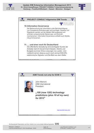 Update EIM Enterprise Information Management 2013
                         Dr. Ulrich Kampffmeyer, PROJECT CONSULT Unternehmensberatung
                             Hamburg – Frankfurt/Offenbach – Kassel – München - Stuttgart




                                                PROJECT CONSULT Allgemeine EIM Trends
                                                          © PROJECT CONSULT Unternehmensberatung Dr. Ulrich Kampffmeyer GmbH 2011   / Autorenrecht: <Vorname Nachname> Jan-13 / Quelle: PROJECT CONSULT 2




                                     10. Information Governance
                                                Die Beherrschung der Information unter Berücksichtigung
                                                von Compliance-Anforderungen wird wichtiger. Gesetze und
                                                Regularien werden auf die digitale Welt angepasst und
                                                erfordern entsprechende Steuerungs- und Kontroll-
                                                mechanismen. Information Governance schließt auch Mobile,
                                                Cloud & Social ein.



                                     11. … und einer noch für Deutschland
                                                Die öffentliche Verwaltung wird wichtigster Kunde der
                                                Anbieter dank E-Government-Gesetz, OkeVa und
                                                Budgets kommen EGov-Lösungen ins Laufen. Und
                                                vielleicht zerren diese ja auch noch einmal EID/nPA,
                                                elektronische Signatur und De-Mail aus dem Keller

                   Aktuelles zum Informationsmanagement: Themen, Trends, Standards und Recht                                              Dr. Ulrich Kampffmeyer                                            Update-Tage EIM 2013   225




                                                                       AIIM Trends not only for ECM 
                                                          © PROJECT CONSULT Unternehmensberatung Dr. Ulrich Kampffmeyer GmbH 2011   / Autorenrecht: <Vorname Nachname> Jan-13 / Quelle: PROJECT CONSULT 2




                                                                                    John Mancini
                                                                                    AIIM international
                                                                                    President


                                                                                    „100 (now 120!) technology
                                                                                    predictions (plus 10 of my own)
                                                                                    for 2013”




                                                                                                                                                                                            (http://bit.ly/AIIM-Trends_2013)



                   Aktuelles zum Informationsmanagement: Themen, Trends, Standards und Recht                                              Dr. Ulrich Kampffmeyer                                            Update-Tage EIM 2013   226




Die Nutzung der Präsentation und ihrer Inhalte ist nur zum privaten Gebrauch gestattet 

PROJECT CONSULT                                                                                                           Isestr. 63                                                                        www.PROJECT-CONSULT.com      113
Unternehmensberatung Dr. Ulrich Kampffmeyer GmbH                                                                          20149 Hamburg                                                                     © PROJECT CONSULT 2013
 