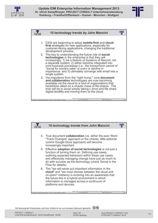 Update EIM Enterprise Information Management 2013
                         Dr. Ulrich Kampffmeyer, PROJECT CONSULT Unternehmensberatung
                             Hamburg – Frankfurt/Offenbach – Kassel – München - Stuttgart




                                                          10 technology trends by John Mancini
                                                          © PROJECT CONSULT Unternehmensberatung Dr. Ulrich Kampffmeyer GmbH 2011   / Autorenrecht: <Vorname Nachname> Jan-13 / Quelle: PROJECT CONSULT 2




                                     1. CIOs are beginning to adopt mobile-first and cloud-
                                        first strategies for new applications, especially for
                                        customer-facing applications, changing the traditional
                                        development process.
                                     2. The key to understanding the future role of social
                                        technologies in the enterprise is that they will
                                        increasingly: 1) be a feature of Systems of Record, not
                                        a separate system; 2) either become integrated into
                                        core business processes (i.e., the honeymoon period of
                                        "social for social's sake" is over) or decline in
                                        importance; and 3) ultimately converge with email into a
                                        single system.
                                     3. Via migrations from the "right hump," core document
                                        and collaboration technologies are now becoming
                                        available via the cloud to a host of organizations that
                                        heretofore relied on a chaotic mess of file shares. The
                                        trick will be to avoid simply taking c drive and file share
                                        digital landfills and moving them to the cloud.

                                                                                                                        Quelle: http://www.digitallandfill.org/2012/12/100‐technology‐predictions‐plus‐10‐of‐my‐own‐for‐2013.html
                   Aktuelles zum Informationsmanagement: Themen, Trends, Standards und Recht                                              Dr. Ulrich Kampffmeyer                                            Update-Tage EIM 2013   227




                                                      10 technology trends from John Mancini
                                                          © PROJECT CONSULT Unternehmensberatung Dr. Ulrich Kampffmeyer GmbH 2011   / Autorenrecht: <Vorname Nachname> Jan-13 / Quelle: PROJECT CONSULT 2




                                     4. True document collaboration (vs. either the poor Word
                                        "Track Changes" approach or the chaotic, little editorial
                                        control Google Docs approach) will become
                                        increasingly important.
                                     5. Effective adoption of social technologies is not just a
                                        function of turning them on. Defining use cases,
                                        outlining expected behaviors within these use cases,
                                        and effectively managing change have just as much to
                                        do with success as the technology (check Social in the
                                        Flow for details).
                                     6. The "we will never put important information in the
                                        cloud" and "we must choose between the cloud and
                                        on-prem" militancy is evolving into an awareness that
                                        the future lies in a hybrid environment in which
                                        information is managed across a continuum of
                                        platforms and devices.

                                                                                                                        Quelle: http://www.digitallandfill.org/2012/12/100‐technology‐predictions‐plus‐10‐of‐my‐own‐for‐2013.html
                   Aktuelles zum Informationsmanagement: Themen, Trends, Standards und Recht                                              Dr. Ulrich Kampffmeyer                                            Update-Tage EIM 2013   228




Die Nutzung der Präsentation und ihrer Inhalte ist nur zum privaten Gebrauch gestattet 

PROJECT CONSULT                                                                                                           Isestr. 63                                                                        www.PROJECT-CONSULT.com      114
Unternehmensberatung Dr. Ulrich Kampffmeyer GmbH                                                                          20149 Hamburg                                                                     © PROJECT CONSULT 2013
 
