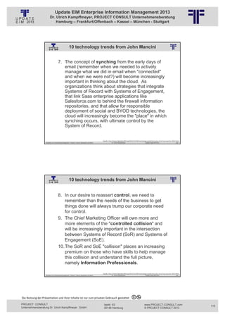 Update EIM Enterprise Information Management 2013
                         Dr. Ulrich Kampffmeyer, PROJECT CONSULT Unternehmensberatung
                             Hamburg – Frankfurt/Offenbach – Kassel – München - Stuttgart




                                                      10 technology trends from John Mancini
                                                          © PROJECT CONSULT Unternehmensberatung Dr. Ulrich Kampffmeyer GmbH 2011   / Autorenrecht: <Vorname Nachname> Jan-13 / Quelle: PROJECT CONSULT 2




                                     7. The concept of synching from the early days of
                                        email (remember when we needed to actively
                                        manage what we did in email when "connected"
                                        and when we were not?) will become increasingly
                                        important in thinking about the cloud. As
                                        organizations think about strategies that integrate
                                        Systems of Record with Systems of Engagement,
                                        that link Saas enterprise applications like
                                        Salesforce.com to behind the firewall information
                                        repositories, and that allow for responsible
                                        deployment of social and BYOD technologies, the
                                        cloud will increasingly become the "place" in which
                                        synching occurs, with ultimate control by the
                                        System of Record.


                                                                                                                        Quelle: http://www.digitallandfill.org/2012/12/100‐technology‐predictions‐plus‐10‐of‐my‐own‐for‐2013.html
                   Aktuelles zum Informationsmanagement: Themen, Trends, Standards und Recht                                              Dr. Ulrich Kampffmeyer                                            Update-Tage EIM 2013   229




                                                      10 technology trends from John Mancini
                                                          © PROJECT CONSULT Unternehmensberatung Dr. Ulrich Kampffmeyer GmbH 2011   / Autorenrecht: <Vorname Nachname> Jan-13 / Quelle: PROJECT CONSULT 2




                                     8. In our desire to reassert control, we need to
                                         remember than the needs of the business to get
                                         things done will always trump our corporate need
                                         for control.
                                     9. The Chief Marketing Officer will own more and
                                         more elements of the "controlled collision" and
                                         will be increasingly important in the intersection
                                         between Systems of Record (SoR) and Systems of
                                         Engagement (SoE).
                                     10. The SoR and SoE "collision" places an increasing
                                         premium on those who have skills to help manage
                                         this collision and understand the full picture,
                                         namely Information Professionals.

                                                                                                                        Quelle: http://www.digitallandfill.org/2012/12/100‐technology‐predictions‐plus‐10‐of‐my‐own‐for‐2013.html
                   Aktuelles zum Informationsmanagement: Themen, Trends, Standards und Recht                                              Dr. Ulrich Kampffmeyer                                            Update-Tage EIM 2013   230




Die Nutzung der Präsentation und ihrer Inhalte ist nur zum privaten Gebrauch gestattet 

PROJECT CONSULT                                                                                                           Isestr. 63                                                                        www.PROJECT-CONSULT.com      115
Unternehmensberatung Dr. Ulrich Kampffmeyer GmbH                                                                          20149 Hamburg                                                                     © PROJECT CONSULT 2013
 