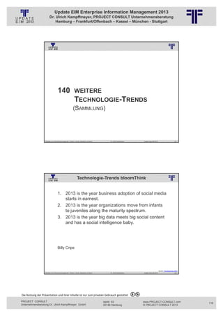 Update EIM Enterprise Information Management 2013
                         Dr. Ulrich Kampffmeyer, PROJECT CONSULT Unternehmensberatung
                             Hamburg – Frankfurt/Offenbach – Kassel – München - Stuttgart




                                                          © PROJECT CONSULT Unternehmensberatung Dr. Ulrich Kampffmeyer GmbH 2011   / Autorenrecht: <Vorname Nachname> Jan-13 / Quelle: PROJECT CONSULT 3




                                      140 WEITERE
                                          TECHNOLOGIE-TRENDS
                                                             (SAMMLUNG)




                   Aktuelles zum Informationsmanagement: Themen, Trends, Standards und Recht                                              Dr. Ulrich Kampffmeyer                                            Update-Tage EIM 2013                        231




                                                                     Technologie-Trends bloomThink
                                                          © PROJECT CONSULT Unternehmensberatung Dr. Ulrich Kampffmeyer GmbH 2011   / Autorenrecht: <Vorname Nachname> Jan-13 / Quelle: PROJECT CONSULT 2




                                     1. 2013 is the year business adoption of social media
                                        starts in earnest.
                                     2. 2013 is the year organizations move from infants
                                        to juveniles along the maturity spectrum.
                                     3. 2013 is the year big data meets big social content
                                        and has a social intelligence baby.




                                     Billy Cripe




                                                                                                                                                                                                                                   Quelle: Trendspotting 2013
                   Aktuelles zum Informationsmanagement: Themen, Trends, Standards und Recht                                              Dr. Ulrich Kampffmeyer                                            Update-Tage EIM 2013                        232




Die Nutzung der Präsentation und ihrer Inhalte ist nur zum privaten Gebrauch gestattet 

PROJECT CONSULT                                                                                                           Isestr. 63                                                                        www.PROJECT-CONSULT.com                             116
Unternehmensberatung Dr. Ulrich Kampffmeyer GmbH                                                                          20149 Hamburg                                                                     © PROJECT CONSULT 2013
 