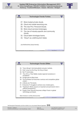 Update EIM Enterprise Information Management 2013
                         Dr. Ulrich Kampffmeyer, PROJECT CONSULT Unternehmensberatung
                             Hamburg – Frankfurt/Offenbach – Kassel – München - Stuttgart




                                                                                Technologie-Trends Forbes
                                                          © PROJECT CONSULT Unternehmensberatung Dr. Ulrich Kampffmeyer GmbH 2011   / Autorenrecht: <Vorname Nachname> Jan-13 / Quelle: PROJECT CONSULT 2




                                     27. More hosted private clouds.
                                     28. Cloud and mobile becoming one.
                                     29. The new PCs: Personal Clouds.
                                     30. More cloud services brokerages.
                                     31. The rise of industry-specific and community
                                         clouds.
                                     32. Cloud talent shortages looms.
                                     33. “Cloud” as a defining term fades



                                     Joe McKendrick (cloud trends)


                                                                                                                                                                         Quelle: 7 Predictions for Cloud Computing in 2013 That Make Perfect Sense
                   Aktuelles zum Informationsmanagement: Themen, Trends, Standards und Recht                                              Dr. Ulrich Kampffmeyer                                            Update-Tage EIM 2013             237




                                                                                  Technologie-Trends ZDNet
                                                          © PROJECT CONSULT Unternehmensberatung Dr. Ulrich Kampffmeyer GmbH 2011   / Autorenrecht: <Vorname Nachname> Jan-13 / Quelle: PROJECT CONSULT 2




                                  34.        “Carry Alongs” dominate global computer markets.
                                  35.        Intel: Long Live the King, the King is Dead.
                                  36.        Net TV dominates.
                                  37.         The LTE vs. Fiber Battle creates regional revolutions in
                                              broadband.
                                  38.        Google gets its Mojo back.
                                  39.        The Driverless Car becomes a serious and competitive global
                                              project ...
                                  40.        e-Books are The books.
                                  41.        Enterprise IT struggles to achieve very modest gains...
                                  42.        "Hacktivist" efforts acquire an important and permanent role in
                                              political transparency...
                                  43.        Supply Chain Security becomes a Major Factor in global
                                              technology purchases.

                                  Mark Anderson via Mary Branscombe
                                                                                                                                                              Quelle: From Google's mojo to LTE vs fibre: Top 10 technology predictions for 2013
                   Aktuelles zum Informationsmanagement: Themen, Trends, Standards und Recht                                              Dr. Ulrich Kampffmeyer                                            Update-Tage EIM 2013             238




Die Nutzung der Präsentation und ihrer Inhalte ist nur zum privaten Gebrauch gestattet 

PROJECT CONSULT                                                                                                           Isestr. 63                                                                        www.PROJECT-CONSULT.com                  119
Unternehmensberatung Dr. Ulrich Kampffmeyer GmbH                                                                          20149 Hamburg                                                                     © PROJECT CONSULT 2013
 