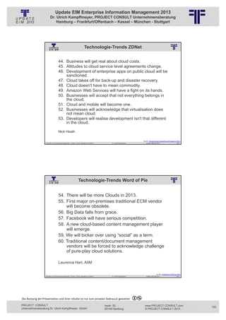 Update EIM Enterprise Information Management 2013
                         Dr. Ulrich Kampffmeyer, PROJECT CONSULT Unternehmensberatung
                             Hamburg – Frankfurt/Offenbach – Kassel – München - Stuttgart




                                                                                  Technologie-Trends ZDNet
                                                          © PROJECT CONSULT Unternehmensberatung Dr. Ulrich Kampffmeyer GmbH 2011   / Autorenrecht: <Vorname Nachname> Jan-13 / Quelle: PROJECT CONSULT 2




                                     44. Business will get real about cloud costs.
                                     45. Attitudes to cloud service level agreements change.
                                     46. Development of enterprise apps on public cloud will be
                                         sanctioned.
                                     47. Cloud takes off for back-up and disaster recovery.
                                     48. Cloud doesn't have to mean commodity.
                                     49. Amazon Web Services will have a fight on its hands.
                                     50. Businesses will accept that not everything belongs in
                                         the cloud.
                                     51. Cloud and mobile will become one.
                                     52. Businesses will acknowledge that virtualisation does
                                         not mean cloud.
                                     53. Developers will realise development isn't that different
                                         in the cloud.

                                     Nick Heath

                                                                                                                                                                                                        Quelle: 10 ways cloud computing will change in 2013
                   Aktuelles zum Informationsmanagement: Themen, Trends, Standards und Recht                                              Dr. Ulrich Kampffmeyer                                            Update-Tage EIM 2013                        239




                                                                      Technologie-Trends Word of Pie
                                                          © PROJECT CONSULT Unternehmensberatung Dr. Ulrich Kampffmeyer GmbH 2011   / Autorenrecht: <Vorname Nachname> Jan-13 / Quelle: PROJECT CONSULT 2




                                     54. There will be more Clouds in 2013.
                                     55. First major on-premises traditional ECM vendor
                                         will become obsolete.
                                     56. Big Data falls from grace.
                                     57. Facebook will have serious competition.
                                     58. A new cloud-based content management player
                                         will emerge.
                                     59. We will bicker over using “social” as a term.
                                     60. Traditional content/document management
                                         vendors will be forced to acknowledge challenge
                                         of pure-play cloud solutions.

                                     Laurence Hart, AIIM

                                                                                                                                                                                                                           Quelle. Predictions of Pie for 2013
                   Aktuelles zum Informationsmanagement: Themen, Trends, Standards und Recht                                              Dr. Ulrich Kampffmeyer                                            Update-Tage EIM 2013                        240




Die Nutzung der Präsentation und ihrer Inhalte ist nur zum privaten Gebrauch gestattet 

PROJECT CONSULT                                                                                                           Isestr. 63                                                                        www.PROJECT-CONSULT.com                              120
Unternehmensberatung Dr. Ulrich Kampffmeyer GmbH                                                                          20149 Hamburg                                                                     © PROJECT CONSULT 2013
 