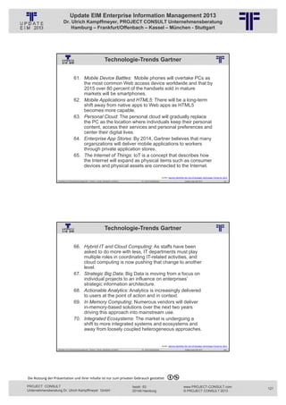Update EIM Enterprise Information Management 2013
                         Dr. Ulrich Kampffmeyer, PROJECT CONSULT Unternehmensberatung
                             Hamburg – Frankfurt/Offenbach – Kassel – München - Stuttgart




                                                                              Technologie-Trends Gartner
                                                          © PROJECT CONSULT Unternehmensberatung Dr. Ulrich Kampffmeyer GmbH 2011   / Autorenrecht: <Vorname Nachname> Jan-13 / Quelle: PROJECT CONSULT 2




                                     61. Mobile Device Battles: Mobile phones will overtake PCs as
                                         the most common Web access device worldwide and that by
                                         2015 over 80 percent of the handsets sold in mature
                                         markets will be smartphones.
                                     62. Mobile Applications and HTML5: There will be a long-term
                                         shift away from native apps to Web apps as HTML5
                                         becomes more capable.
                                     63. Personal Cloud: The personal cloud will gradually replace
                                         the PC as the location where individuals keep their personal
                                         content, access their services and personal preferences and
                                         center their digital lives.
                                     64. Enterprise App Stores: By 2014, Gartner believes that many
                                         organizations will deliver mobile applications to workers
                                         through private application stores.
                                     65. The Internet of Things: IoT is a concept that describes how
                                         the Internet will expand as physical items such as consumer
                                         devices and physical assets are connected to the Internet.

                                                                                                                                                                         Quelle: Gartner Identifies the Top 10 Strategic Technology Trends for 2013
                   Aktuelles zum Informationsmanagement: Themen, Trends, Standards und Recht                                              Dr. Ulrich Kampffmeyer                                            Update-Tage EIM 2013               241




                                                                              Technologie-Trends Gartner
                                                          © PROJECT CONSULT Unternehmensberatung Dr. Ulrich Kampffmeyer GmbH 2011   / Autorenrecht: <Vorname Nachname> Jan-13 / Quelle: PROJECT CONSULT 2




                                     66. Hybrid IT and Cloud Computing: As staffs have been
                                         asked to do more with less, IT departments must play
                                         multiple roles in coordinating IT-related activities, and
                                         cloud computing is now pushing that change to another
                                         level.
                                     67. Strategic Big Data: Big Data is moving from a focus on
                                         individual projects to an influence on enterprises’
                                         strategic information architecture.
                                     68. Actionable Analytics: Analytics is increasingly delivered
                                         to users at the point of action and in context.
                                     69. In Memory Computing: Numerous vendors will deliver
                                         in-memory-based solutions over the next two years
                                         driving this approach into mainstream use.
                                     70. Integrated Ecosystems: The market is undergoing a
                                         shift to more integrated systems and ecosystems and
                                         away from loosely coupled heterogeneous approaches.


                                                                                                                                                                         Quelle: Gartner Identifies the Top 10 Strategic Technology Trends for 2013
                   Aktuelles zum Informationsmanagement: Themen, Trends, Standards und Recht                                              Dr. Ulrich Kampffmeyer                                            Update-Tage EIM 2013               242




Die Nutzung der Präsentation und ihrer Inhalte ist nur zum privaten Gebrauch gestattet 

PROJECT CONSULT                                                                                                           Isestr. 63                                                                        www.PROJECT-CONSULT.com                   121
Unternehmensberatung Dr. Ulrich Kampffmeyer GmbH                                                                          20149 Hamburg                                                                     © PROJECT CONSULT 2013
 