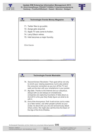 Update EIM Enterprise Information Management 2013
                         Dr. Ulrich Kampffmeyer, PROJECT CONSULT Unternehmensberatung
                             Hamburg – Frankfurt/Offenbach – Kassel – München - Stuttgart




                                                            Technologie-Trends Money Magazine
                                                          © PROJECT CONSULT Unternehmensberatung Dr. Ulrich Kampffmeyer GmbH 2011   / Autorenrecht: <Vorname Nachname> Jan-13 / Quelle: PROJECT CONSULT 2




                                     71.          Twitter files to go public.
                                     72.          Zynga gets acquired.
                                     73.          Apple TV sets come to fruition.
                                     74.          Larry Ellison retires.
                                     75.          Intel becomes a major foundry.



                                     Chris Ciaccia




                                                                                                                                                                                                                    Quelle: Technology predictions for 2013
                   Aktuelles zum Informationsmanagement: Themen, Trends, Standards und Recht                                              Dr. Ulrich Kampffmeyer                                            Update-Tage EIM 2013                        243




                                                                          Technologie-Trends Mashable
                                                          © PROJECT CONSULT Unternehmensberatung Dr. Ulrich Kampffmeyer GmbH 2011   / Autorenrecht: <Vorname Nachname> Jan-13 / Quelle: PROJECT CONSULT 2




                                     76. Second-Screen Revolution: Their goal will be not only
                                         to enrich your viewing experience, but to also extend
                                         the consumer connection as you turn off the TV and
                                         walk out the door with your smartphone in your pocket.
                                     77. Big Data: Thanks to the Internet and our ubiquitous,
                                         always-with-us and always-on smartphones,
                                         companies are capturing mountains of data about us.
                                         And 2013 is the year they finally figure out what to do
                                         with it.
                                     78. End of the Anonymous Troll: It will not be cool to make
                                         up a fake names, use other people’s photos as your
                                         avatar, lie about who you are and anonymously attack
                                         others online. We might also call this time the Dawn of
                                         the Age of the End of Bullies.

                                                                                                                                                                                                                Quelle: 11 Big Tech Trends You'll See in 2013
                   Aktuelles zum Informationsmanagement: Themen, Trends, Standards und Recht                                              Dr. Ulrich Kampffmeyer                                            Update-Tage EIM 2013                        244




Die Nutzung der Präsentation und ihrer Inhalte ist nur zum privaten Gebrauch gestattet 

PROJECT CONSULT                                                                                                           Isestr. 63                                                                        www.PROJECT-CONSULT.com                             122
Unternehmensberatung Dr. Ulrich Kampffmeyer GmbH                                                                          20149 Hamburg                                                                     © PROJECT CONSULT 2013
 