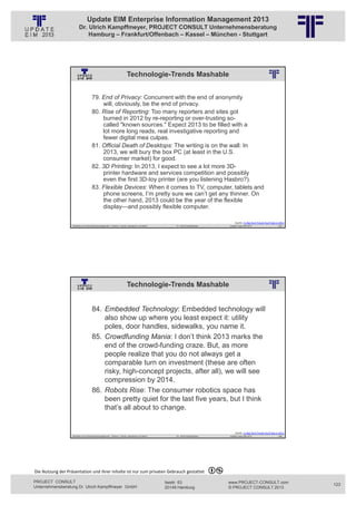 Update EIM Enterprise Information Management 2013
                         Dr. Ulrich Kampffmeyer, PROJECT CONSULT Unternehmensberatung
                             Hamburg – Frankfurt/Offenbach – Kassel – München - Stuttgart




                                                                          Technologie-Trends Mashable
                                                          © PROJECT CONSULT Unternehmensberatung Dr. Ulrich Kampffmeyer GmbH 2011   / Autorenrecht: <Vorname Nachname> Jan-13 / Quelle: PROJECT CONSULT 2




                                     79. End of Privacy: Concurrent with the end of anonymity
                                         will, obviously, be the end of privacy.
                                     80. Rise of Reporting: Too many reporters and sites got
                                         burned in 2012 by re-reporting or over-trusting so-
                                         called "known sources." Expect 2013 to be filled with a
                                         lot more long reads, real investigative reporting and
                                         fewer digital mea culpas.
                                     81. Official Death of Desktops: The writing is on the wall: In
                                         2013, we will bury the box PC (at least in the U.S.
                                         consumer market) for good.
                                     82. 3D Printing: In 2013, I expect to see a lot more 3D-
                                         printer hardware and services competition and possibly
                                         even the first 3D-toy printer (are you listening Hasbro?).
                                     83. Flexible Devices: When it comes to TV, computer, tablets and
                                         phone screens, I’m pretty sure we can’t get any thinner. On
                                         the other hand, 2013 could be the year of the flexible
                                         display—and possibly flexible computer.

                                                                                                                                                                                                                Quelle: 11 Big Tech Trends You'll See in 2013
                   Aktuelles zum Informationsmanagement: Themen, Trends, Standards und Recht                                              Dr. Ulrich Kampffmeyer                                            Update-Tage EIM 2013                        245




                                                                          Technologie-Trends Mashable
                                                          © PROJECT CONSULT Unternehmensberatung Dr. Ulrich Kampffmeyer GmbH 2011   / Autorenrecht: <Vorname Nachname> Jan-13 / Quelle: PROJECT CONSULT 2




                                     84. Embedded Technology: Embedded technology will
                                         also show up where you least expect it: utility
                                         poles, door handles, sidewalks, you name it.
                                     85. Crowdfunding Mania: I don’t think 2013 marks the
                                         end of the crowd-funding craze. But, as more
                                         people realize that you do not always get a
                                         comparable turn on investment (these are often
                                         risky, high-concept projects, after all), we will see
                                         compression by 2014.
                                     86. Robots Rise: The consumer robotics space has
                                         been pretty quiet for the last five years, but I think
                                         that’s all about to change.


                                                                                                                                                                                                                Quelle: 11 Big Tech Trends You'll See in 2013
                   Aktuelles zum Informationsmanagement: Themen, Trends, Standards und Recht                                              Dr. Ulrich Kampffmeyer                                            Update-Tage EIM 2013                        246




Die Nutzung der Präsentation und ihrer Inhalte ist nur zum privaten Gebrauch gestattet 

PROJECT CONSULT                                                                                                           Isestr. 63                                                                        www.PROJECT-CONSULT.com                             123
Unternehmensberatung Dr. Ulrich Kampffmeyer GmbH                                                                          20149 Hamburg                                                                     © PROJECT CONSULT 2013
 