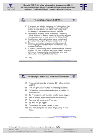 Update EIM Enterprise Information Management 2013
                         Dr. Ulrich Kampffmeyer, PROJECT CONSULT Unternehmensberatung
                             Hamburg – Frankfurt/Offenbach – Kassel – München - Stuttgart




                                                                           Technologie-Trends CMSWire
                                                          © PROJECT CONSULT Unternehmensberatung Dr. Ulrich Kampffmeyer GmbH 2011   / Autorenrecht: <Vorname Nachname> Jan-13 / Quelle: PROJECT CONSULT 2




                                     87. A language and a better feature set for “collaboration": We
                                         know that there are all sorts of collaboration, all sorts of
                                         teams, all sorts of work, and yet we have a very poor
                                         vocabulary for the breadth and depth of the issue.
                                     88. Shifting from enabling “Social” to enabling “Complexity":
                                         “Social Business” is another troublingly vague term with little
                                         meaning, except as an inept antonym for "hierarchical."
                                     89. Social objects will grow to include teams, projects and
                                         processes: Yes, Virginia. Projects are inherently social.
                                     90. Measures of employee engagement will pivot toward
                                         measuring cognitive and emotional attachment to core
                                         business objectives.
                                     91. A rigorous understanding of how information flows: Semantic
                                         analysis, Big Data techniques and better tracking in general
                                         will help us to develop better insight into the who, what,
                                         when, where and why of information flow.

                                     Deb LaVoy
                                                                                                                                Quelle: 2013 Prediction: Social Business Tech will Stop Blaming Culture for Failure (Top 5 Developments)
                   Aktuelles zum Informationsmanagement: Themen, Trends, Standards und Recht                                              Dr. Ulrich Kampffmeyer                                            Update-Tage EIM 2013            247




                                               Technologie-Trends IDC via Business Insider
                                                          © PROJECT CONSULT Unternehmensberatung Dr. Ulrich Kampffmeyer GmbH 2011   / Autorenrecht: <Vorname Nachname> Jan-13 / Quelle: PROJECT CONSULT 2




                                     92. The world will spend a whopping $2.1 trillion on tech
                                           in 2013.
                                     93. Tech will grow insanely fast in emerging countries.
                                     94. 2013 will be a make-it-or-break-it year in mobile for
                                           some vendors.
                                     95. Big IT companies will feast on smaller cloud players.
                                     96. A lot of smaller, specialized clouds will sprout up.
                                     97. Everyone will become an IT person.
                                     98. Big data will get bigger.
                                     99. The data center as we know it is over.
                                     100. Your work computer will be an ID you keep in your
                                           head.


                                                                                                                                                                    Quelle: 9 Tech Trends That Will Make Someone Billions Of Dollars Next Year
                   Aktuelles zum Informationsmanagement: Themen, Trends, Standards und Recht                                              Dr. Ulrich Kampffmeyer                                            Update-Tage EIM 2013            248




Die Nutzung der Präsentation und ihrer Inhalte ist nur zum privaten Gebrauch gestattet 

PROJECT CONSULT                                                                                                           Isestr. 63                                                                        www.PROJECT-CONSULT.com               124
Unternehmensberatung Dr. Ulrich Kampffmeyer GmbH                                                                          20149 Hamburg                                                                     © PROJECT CONSULT 2013
 