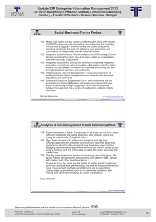 Update EIM Enterprise Information Management 2013
                         Dr. Ulrich Kampffmeyer, PROJECT CONSULT Unternehmensberatung
                             Hamburg – Frankfurt/Offenbach – Kassel – München - Stuttgart




                                                                       Social-Business-Trends Forbes
                                                          © PROJECT CONSULT Unternehmensberatung Dr. Ulrich Kampffmeyer GmbH 2011   / Autorenrecht: <Vorname Nachname> Jan-13 / Quelle: PROJECT CONSULT 2




                                     101. Mobile and Tablets Are No Longer an Afterthought: Along with mobility
                                          and BYOD comes security precautions, and integrating the capability
                                          to know who is logged in and from where will protect companies,
                                          providing employees the goal of a satisfying user experience and
                                          convenience of using mobile devices to get work done.
                                     102. Integrated Social Analytics: Social analytics are still evolving, but are
                                                  already providing the what, who and where within an organization
                                                  and even amongst competitors.
                                     103. Integrated Ecosystems: Enterprises demand a completely integrated
                                          ecosystem, in which an extranet enables collaboration and information
                                          sharing not just between co-workers to maximize productivity, but also
                                          amongst suppliers, partners, and customers.
                                     104. Total Employee Lifecycle Management: Transactional elements of
                                          traditional human capital management must integrate with the social
                                          capabilities and vice-versa
                                     105. Embedded Employee Engagement Tools: More companies will use
                                          gamification to drive collaboration with employee engagement tools
                                          and/or incentivizing through recognition, in an effort to permeate
                                          behavior management into a variety of applications, widgets, mobile
                                          and more.

                                     Michael Idinopulos                                                                                                                                                        Quelle: Forbes Social Business Trends 2013

                   Aktuelles zum Informationsmanagement: Themen, Trends, Standards und Recht                                              Dr. Ulrich Kampffmeyer                                            Update-Tage EIM 2013                      249




                                      Analytics & Info-Management Trends InformationWeek
                                                          © PROJECT CONSULT Unternehmensberatung Dr. Ulrich Kampffmeyer GmbH 2011   / Autorenrecht: <Vorname Nachname> Jan-13 / Quelle: PROJECT CONSULT 2




                                     106. Experimentation is back: Companies of all sizes and across many
                                          different industries are using analytics, and veteran users are
                                          going for new levels of sophistication.
                                     107. High level of interest in advanced analytics and big data:
                                          Embracingadvanced analytics to proactively optimize business
                                          operations, identify risks and spot new business opportunities.
                                          Applying sophisticated algorithms to historical data in order to see
                                          what’s coming, and the more data is used, the more accurate the
                                          predictions.
                                     108. The big data movement is about embracing new data types, like
                                          social media, clickstreams and log files, low-latency data, sensor
                                          information and other real-time feeds.
                                          Hopes for from big data are the ability to better predict customer
                                          behavior, product and service sales, as well as fraud and financial
                                          risks. Experienced analytics practitioners are incorporating
                                          cutting-edge approaches such as in-database analytics, text
                                          mining and sentiment analysis to outdo competitors.

                                     Doug Henschen




                                                                                                                                                                                                                            Quelle: Trends Informationweek
                   Aktuelles zum Informationsmanagement: Themen, Trends, Standards und Recht                                              Dr. Ulrich Kampffmeyer                                            Update-Tage EIM 2013                      250




Die Nutzung der Präsentation und ihrer Inhalte ist nur zum privaten Gebrauch gestattet 

PROJECT CONSULT                                                                                                           Isestr. 63                                                                        www.PROJECT-CONSULT.com                          125
Unternehmensberatung Dr. Ulrich Kampffmeyer GmbH                                                                          20149 Hamburg                                                                     © PROJECT CONSULT 2013
 