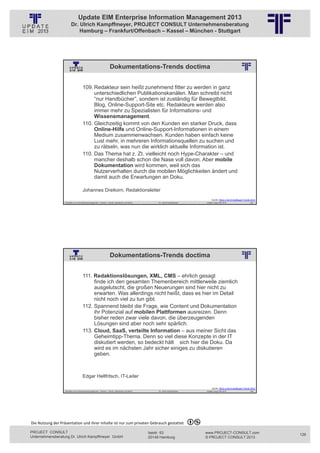 Update EIM Enterprise Information Management 2013
                         Dr. Ulrich Kampffmeyer, PROJECT CONSULT Unternehmensberatung
                             Hamburg – Frankfurt/Offenbach – Kassel – München - Stuttgart




                                                                    Dokumentations-Trends doctima
                                                          © PROJECT CONSULT Unternehmensberatung Dr. Ulrich Kampffmeyer GmbH 2011   / Autorenrecht: <Vorname Nachname> Jan-13 / Quelle: PROJECT CONSULT 2




                                     109. Redakteur sein heißt zunehmend fitter zu werden in ganz
                                          unterschiedlichen Publikationskanälen. Man schreibt nicht
                                          “nur Handbücher”, sondern ist zuständig für Bewegtbild,
                                          Blog, Online-Support-Site etc. Redakteure werden also
                                          immer mehr zu Spezialisten für Informations- und
                                          Wissensmanagement.
                                     110. Gleichzeitig kommt von den Kunden ein starker Druck, dass
                                          Online-Hilfe und Online-Support-Informationen in einem
                                          Medium zusammenwachsen. Kunden haben einfach keine
                                          Lust mehr, in mehreren Informationsquellen zu suchen und
                                          zu rätseln, was nun die wirklich aktuelle Information ist.
                                     110. Das Thema hat z. Zt. vielleicht noch Hype-Charakter – und
                                          mancher deshalb schon die Nase voll davon. Aber mobile
                                          Dokumentation wird kommen, weil sich das
                                          Nutzerverhalten durch die mobilen Möglichkeiten ändert und
                                          damit auch die Erwartungen an Doku.

                                     Johannes Dreikorn, Redaktionsleiter
                                                                                                                                                                                                                 Quelle: Blick in die Kristallkugel Trends 2013
                   Aktuelles zum Informationsmanagement: Themen, Trends, Standards und Recht                                              Dr. Ulrich Kampffmeyer                                            Update-Tage EIM 2013                         251




                                                                    Dokumentations-Trends doctima
                                                          © PROJECT CONSULT Unternehmensberatung Dr. Ulrich Kampffmeyer GmbH 2011   / Autorenrecht: <Vorname Nachname> Jan-13 / Quelle: PROJECT CONSULT 2




                                     111. Redaktionslösungen, XML, CMS – ehrlich gesagt
                                          finde ich den gesamten Themenbereich mittlerweile ziemlich
                                          ausgelutscht, die großen Neuerungen sind hier nicht zu
                                          erwarten. Was allerdings nicht heißt, dass es hier im Detail
                                          nicht noch viel zu tun gibt.
                                     112. Spannend bleibt die Frage, wie Content und Dokumentation
                                          ihr Potenzial auf mobilen Plattformen ausreizen. Denn
                                          bisher reden zwar viele davon, die überzeugenden
                                          Lösungen sind aber noch sehr spärlich.
                                     113. Cloud, SaaS, verteilte Information – aus meiner Sicht das
                                          Geheimtipp-Thema. Denn so viel diese Konzepte in der IT
                                          diskutiert werden, so bedeckt hält sich hier die Doku. Da
                                          wird es im nächsten Jahr sicher einiges zu diskutieren
                                          geben.



                                     Edgar Hellfritsch, IT-Leiter

                                                                                                                                                                                                                 Quelle: Blick in die Kristallkugel Trends 2013
                   Aktuelles zum Informationsmanagement: Themen, Trends, Standards und Recht                                              Dr. Ulrich Kampffmeyer                                            Update-Tage EIM 2013                         252




Die Nutzung der Präsentation und ihrer Inhalte ist nur zum privaten Gebrauch gestattet 

PROJECT CONSULT                                                                                                           Isestr. 63                                                                        www.PROJECT-CONSULT.com                               126
Unternehmensberatung Dr. Ulrich Kampffmeyer GmbH                                                                          20149 Hamburg                                                                     © PROJECT CONSULT 2013
 