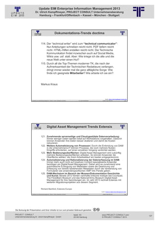 Update EIM Enterprise Information Management 2013
                         Dr. Ulrich Kampffmeyer, PROJECT CONSULT Unternehmensberatung
                             Hamburg – Frankfurt/Offenbach – Kassel – München - Stuttgart




                                                                    Dokumentations-Trends doctima
                                                          © PROJECT CONSULT Unternehmensberatung Dr. Ulrich Kampffmeyer GmbH 2011   / Autorenrecht: <Vorname Nachname> Jan-13 / Quelle: PROJECT CONSULT 2




                                     114. Der “technical writer” wird zum “technical communicator”:
                                          Nur Anleitungen schreiben reicht nicht. PDF liefern reicht
                                          nicht. HTML-Hilfen erstellen reicht nicht. Die Technische
                                          Kommunikation findet inzwischen auch auf Social Media,
                                          Wikis usw. usf. statt. Aber: Wie kriege ich die alte und die
                                          neue Welt unter einen Hut?
                                     115. Durch all die Top-Themen moderner TK, die nach der
                                          Aufmerksamkeit der Technischen Redakteure verlangen,
                                          dringt immer wieder mal die ganz alltägliche Sorge: Wie
                                          finde ich geeignete Mitarbeiter? Wie arbeite ich sie ein?



                                     Markus Kraus




                                                                                                                                                                                                                   Quelle: Blick in die Kristallkugel Trends 2013
                   Aktuelles zum Informationsmanagement: Themen, Trends, Standards und Recht                                              Dr. Ulrich Kampffmeyer                                              Update-Tage EIM 2013                         253




                                                  Digital Asset Management Trends Extensis
                                                          © PROJECT CONSULT Unternehmensberatung Dr. Ulrich Kampffmeyer GmbH 2011   / Autorenrecht: <Vorname Nachname> Jan-13 / Quelle: PROJECT CONSULT 2




                                     121. Zunehmende serverseitige und Cloud-gestützte Datenverarbeitung:
                                          Immer weniger Daten werden lokal auf Workstations vorgehalten. Dadurch
                                          können Anwender ihre Daten besser skalieren und damit die Kosten
                                          reduzieren.
                                     122. Weitere Automatisierung von Prozessen: Durch die Einbindung von DAM
                                          in die Unternehmens-IT können Prozesse, die noch mehrere Nutzer-
                                          Eingriffe erforderten, auf einen einzelnen Vorgang verdichtet werden.
                                     123. Mehr Bedienungsoberflächen: Digital Asset Management wird zukünftig
                                          mehrere Bedienungsoberflächen anbieten. So können Anwender die
                                          Oberfläche wählen, die ihrem Arbeitsablauf am besten entgegenkommt.
                                     124. Automatisierung und Rationalisierung der Datenerfassung im DAM:
                                          Immer mehr auch nicht auf kreativen Content spezialisierte Anwender
                                          benötigen ein Digital Asset Management. Daher wird es zunehmend eine
                                          automatische Erzeugung von Metadaten sowie die Gewinnung und
                                          Erfassung von bereits bestehenden Metadaten durch die Verwendung von
                                          Formularen wie anwenderspezifischen XMP Info Panels geben.
                                     125. DAM-Wachstum im Bereich der Museen/Dokumentation Geschichte
                                          und Kunst: Bereits 2012 führten namhafte britische Institute wie Courtauld,
                                          The Fitzwilliam Museum und das National Army Museum Digital Asset
                                          Management für ihre Sammlungen ein. Im Jahr 2013 rechnet Extensis mit
                                          weiteren Migrationsprojekten aus diesem Segment.

                                     Richard Bamford, Extensis Europe
                                                                                                                                                                                                            Quelle: Trends im Digital Asset Management 2013

                   Aktuelles zum Informationsmanagement: Themen, Trends, Standards und Recht                                              Dr. Ulrich Kampffmeyer                                              Update-Tage EIM 2013                         254




Die Nutzung der Präsentation und ihrer Inhalte ist nur zum privaten Gebrauch gestattet 

PROJECT CONSULT                                                                                                           Isestr. 63                                                                        www.PROJECT-CONSULT.com                                 127
Unternehmensberatung Dr. Ulrich Kampffmeyer GmbH                                                                          20149 Hamburg                                                                     © PROJECT CONSULT 2013
 