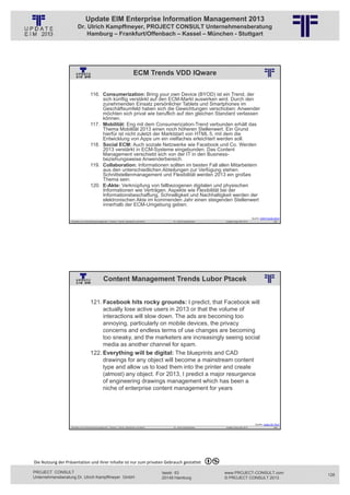 Update EIM Enterprise Information Management 2013
                         Dr. Ulrich Kampffmeyer, PROJECT CONSULT Unternehmensberatung
                             Hamburg – Frankfurt/Offenbach – Kassel – München - Stuttgart




                                                                                     ECM Trends VDD IQware
                                                          © PROJECT CONSULT Unternehmensberatung Dr. Ulrich Kampffmeyer GmbH 2011   / Autorenrecht: <Vorname Nachname> Jan-13 / Quelle: PROJECT CONSULT 2




                                     116. Consumerization: Bring your own Device (BYOD) ist ein Trend, der
                                          sich künftig verstärkt auf den ECM-Markt auswirken wird. Durch den
                                          zunehmenden Einsatz persönlicher Tablets und Smartphones im
                                          Geschäftsumfeld haben sich die Gewichtungen verschoben: Anwender
                                          möchten sich privat wie beruflich auf den gleichen Standard verlassen
                                          können.
                                     117. Mobilität: Eng mit dem Consumerization-Trend verbunden erhält das
                                          Thema Mobilität 2013 einen noch höheren Stellenwert. Ein Grund
                                          hierfür ist nicht zuletzt der Marktstart von HTML 5, mit dem die
                                          Entwicklung von Apps um ein vielfaches erleichtert werden soll.
                                     118. Social ECM: Auch soziale Netzwerke wie Facebook und Co. Werden
                                          2013 verstärkt in ECM-Systeme eingebunden. Das Content
                                          Management verschiebt sich von der IT in den Business-
                                          beziehungsweise Anwenderbereich.
                                     119. Collaboration: Informationen sollten im besten Fall allen Mitarbeitern
                                          aus den unterschiedlichen Abteilungen zur Verfügung stehen.
                                          Schnittstellenmanagement und Flexibilität werden 2013 ein großes
                                          Thema sein.
                                     120. E-Akte: Verknüpfung von fallbezogenen digitalen und physischen
                                          Informationen wie Verträgen. Aspekte wie Flexibilität bei der
                                          Informationsbeschaffung, Schnelligkeit und Nachhaltigkeit werden der
                                          elektronischen Akte im kommenden Jahr einen steigenden Stellenwert
                                          innerhalb der ECM-Umgebung geben.

                                                                                                                                                                                                                                   Quelle: ECM‐Trends 2013
                   Aktuelles zum Informationsmanagement: Themen, Trends, Standards und Recht                                              Dr. Ulrich Kampffmeyer                                            Update-Tage EIM 2013                     255




                                                  Content Management Trends Lubor Ptacek
                                                          © PROJECT CONSULT Unternehmensberatung Dr. Ulrich Kampffmeyer GmbH 2011   / Autorenrecht: <Vorname Nachname> Jan-13 / Quelle: PROJECT CONSULT 2




                                     121. Facebook hits rocky grounds: I predict, that Facebook will
                                          actually lose active users in 2013 or that the volume of
                                          interactions will slow down. The ads are becoming too
                                          annoying, particularly on mobile devices, the privacy
                                          concerns and endless terms of use changes are becoming
                                          too sneaky, and the marketers are increasingly seeing social
                                          media as another channel for spam.
                                     122. Everything will be digital: The blueprints and CAD
                                          drawings for any object will become a mainstream content
                                          type and allow us to load them into the printer and create
                                          (almost) any object. For 2013, I predict a major resurgence
                                          of engineering drawings management which has been a
                                          niche of enterprise content management for years




                                                                                                                                                                                                                                     Quelle: Lubor On Tech
                   Aktuelles zum Informationsmanagement: Themen, Trends, Standards und Recht                                              Dr. Ulrich Kampffmeyer                                            Update-Tage EIM 2013                     256




Die Nutzung der Präsentation und ihrer Inhalte ist nur zum privaten Gebrauch gestattet 

PROJECT CONSULT                                                                                                           Isestr. 63                                                                        www.PROJECT-CONSULT.com                          128
Unternehmensberatung Dr. Ulrich Kampffmeyer GmbH                                                                          20149 Hamburg                                                                     © PROJECT CONSULT 2013
 