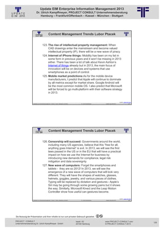 Update EIM Enterprise Information Management 2013
                         Dr. Ulrich Kampffmeyer, PROJECT CONSULT Unternehmensberatung
                             Hamburg – Frankfurt/Offenbach – Kassel – München - Stuttgart




                                                  Content Management Trends Lubor Ptacek
                                                          © PROJECT CONSULT Unternehmensberatung Dr. Ulrich Kampffmeyer GmbH 2011   / Autorenrecht: <Vorname Nachname> Jan-13 / Quelle: PROJECT CONSULT 2




                                     123. The rise of intellectual property management: When
                                          CAD drawings enter the mainstream and become valued
                                          intellectual property (IP), there will be a new wave of piracy.
                                     124. Internet of iPhone things: Mobility has been on my list in
                                          some form in previous years and it won’t be missing in 2013
                                          either. There has been a lot of talk about Kevin Ashton’s
                                          Internet of things already but in 2013, the main focus of
                                          innovation will be on devices and systems that use
                                          smartphones as a point of control.
                                     125. Mobile market predictions:As for the mobile device
                                          manufacturers, I predict that Apple will continue to dominate
                                          by all metrics except for market share. Google Android will
                                          be the most common mobile OS. I also predict that Microsoft
                                          will be forced to go multi-platform with their software strategy
                                          in 2013.


                                                                                                                                                                                                                                   Quelle: Lubor On Tech
                   Aktuelles zum Informationsmanagement: Themen, Trends, Standards und Recht                                              Dr. Ulrich Kampffmeyer                                            Update-Tage EIM 2013                   257




                                                  Content Management Trends Lubor Ptacek
                                                          © PROJECT CONSULT Unternehmensberatung Dr. Ulrich Kampffmeyer GmbH 2011   / Autorenrecht: <Vorname Nachname> Jan-13 / Quelle: PROJECT CONSULT 2




                                     126. Censorship will succeed: Governments around the world,
                                          including many US agencies, believe that this “free for all,
                                          anything goes Internet” is evil. In 2013, we will see the first
                                          laws passed in the US or in the EU that will have a practical
                                          impact on how we use the Internet for business by
                                          introducing new demands for compliance, legal risk
                                          mitigation and data sovereignty.
                                     127. New wave of computers: Forget the smartphones and
                                          tablets - they are so 2012! In 2013, we will see the
                                          emergence of a new wave of computers that will look very
                                          different. They will have the shapes of watches, glasses,
                                          helmets, goggles, jewelry, and various pieces of clothes.
                                          Typing will be replaced by dictation and gestures - Apple’s
                                          Siri may be going through some growing pains but it shows
                                          the way. Similarly, Microsoft Kinect and the Leap Motion
                                          Controller show how useful can gestures become.

                                                                                                                                                                                                                                   Quelle: Lubor On Tech
                   Aktuelles zum Informationsmanagement: Themen, Trends, Standards und Recht                                              Dr. Ulrich Kampffmeyer                                            Update-Tage EIM 2013                   258




Die Nutzung der Präsentation und ihrer Inhalte ist nur zum privaten Gebrauch gestattet 

PROJECT CONSULT                                                                                                           Isestr. 63                                                                        www.PROJECT-CONSULT.com                        129
Unternehmensberatung Dr. Ulrich Kampffmeyer GmbH                                                                          20149 Hamburg                                                                     © PROJECT CONSULT 2013
 