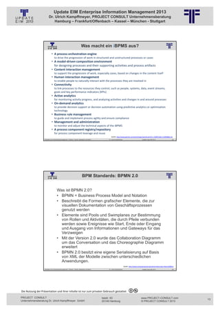Update EIM Enterprise Information Management 2013
                         Dr. Ulrich Kampffmeyer, PROJECT CONSULT Unternehmensberatung
                             Hamburg – Frankfurt/Offenbach – Kassel – München - Stuttgart




                                                                                Was macht ein iBPMS aus?
                                                          © PROJECT CONSULT Unternehmensberatung Dr. Ulrich Kampffmeyer GmbH 2011   / Autorenrecht: <Vorname Nachname> Jan-13 / Quelle: PROJECT CONSULT 6

                             • A process orchestration engine
                                 to drive the progression of work in structured and unstructured processes or cases 
                             • A model‐driven composition environment
                               for designing processes and their supporting activities and process artifacts 
                             • Content interaction management
                                 to support the progression of work, especially cases, based on changes in the content itself
                             • Human interaction management
                                 to enable people to naturally interact with the processes they are involved in 
                             • Connectivity
                                 to link processes to the resources they control, such as people, systems, data, event streams, 
                                 goals and key performance indicators (KPIs) 
                             • Active analytics
                                 for monitoring activity progress, and analyzing activities and changes in and around processes 
                             • On‐demand analytics
                                 to provide decision support or decision automation using predictive analytics or optimization 
                                 technology 
                             • Business rule management
                                 to guide and implement process agility and ensure compliance 
                             • Management and administration
                                 to monitor and adjust the technical aspects of the iBPMS
                             • A process component registry/repository
                                 for process component leverage and reuse 
                                                                                                                                              Quelle: http://www.gartner.com/technology/reprints.do?id=1‐1C86TEL&ct=120928&st=sb
                   Aktuelles zum Informationsmanagement: Themen, Trends, Standards und Recht                                              Dr. Ulrich Kampffmeyer                                            Update-Tage EIM 2013        25




                                                                                  BPM Standards: BPMN 2.0
                                                          © PROJECT CONSULT Unternehmensberatung Dr. Ulrich Kampffmeyer GmbH 2011   / Autorenrecht: <Vorname Nachname> Jan-13 / Quelle: PROJECT CONSULT 2




                                     Was ist BPMN 2.0?
                                     • BPMN = Business Process Model and Notation
                                     • Beschreibt die Formen grafischer Elemente, die zur
                                       visuellen Dokumentation von Geschäftsprozessen
                                       genutzt werden
                                     • Elemente sind Pools und Swimplanes zur Bestimmung
                                       von Rollen und Aktivitäten, die durch Pfeile verbunden
                                       werden sowie Ereignisse wie Start, Ende oder Eingang
                                       und Ausgang von Informationen und Gateways für das
                                       Verzweigen
                                     • Mit der Version 2.0 wurde das Collaboration Diagramm
                                       um das Conversation und das Choreographie Diagramm
                                       erweitert
                                     • BPMN 2.0 besitzt eine eigene Serialisierung auf Basis
                                       von XML der Modelle zwischen unterschiedlichen
                                       Anwendungen.
                                                                                                                                                                       Quelle: http://www.computerwoche.de/a/eine‐kleine‐bpm‐fibel,1928651,
                   Aktuelles zum Informationsmanagement: Themen, Trends, Standards und Recht                                              Dr. Ulrich Kampffmeyer                                            Update-Tage EIM 2013        26




Die Nutzung der Präsentation und ihrer Inhalte ist nur zum privaten Gebrauch gestattet 

PROJECT CONSULT                                                                                                           Isestr. 63                                                                        www.PROJECT-CONSULT.com           13
Unternehmensberatung Dr. Ulrich Kampffmeyer GmbH                                                                          20149 Hamburg                                                                     © PROJECT CONSULT 2013
 