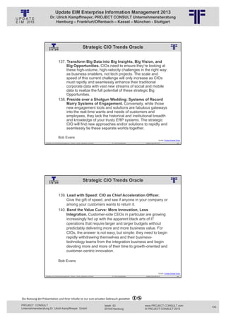 Update EIM Enterprise Information Management 2013
                         Dr. Ulrich Kampffmeyer, PROJECT CONSULT Unternehmensberatung
                             Hamburg – Frankfurt/Offenbach – Kassel – München - Stuttgart




                                                                               Strategic CIO Trends Oracle
                                                          © PROJECT CONSULT Unternehmensberatung Dr. Ulrich Kampffmeyer GmbH 2011   / Autorenrecht: <Vorname Nachname> Jan-13 / Quelle: PROJECT CONSULT 2




                                     137. Transform Big Data into Big Insights, Big Vision, and
                                          Big Opportunities. CIOs need to ensure they’re looking at
                                          these high-volume, high-velocity challenges in the right way:
                                          as business enablers, not tech projects. The scale and
                                          speed of this current challenge will only increase as CIOs
                                          must rapidly and seamlessly enhance their traditional
                                          corporate data with vast new streams of social and mobile
                                          data to realize the full potential of these strategic Big
                                          Opportunities.
                                     138. Preside over a Shotgun Wedding: Systems of Record
                                          Marry Systems of Engagement. Conversely, while those
                                          new engagement tools and solutions are fabulous gateways
                                          into the real-time wants and needs of customers and
                                          employees, they lack the historical and institutional breadth
                                          and knowledge of your trusty ERP systems. The strategic
                                          CIO will find new approaches and/or solutions to rapidly and
                                          seamlessly tie these separate worlds together.

                                     Bob Evans
                                                                                                                                                                                                                             Quelle: Forbes Oracle Voice
                   Aktuelles zum Informationsmanagement: Themen, Trends, Standards und Recht                                              Dr. Ulrich Kampffmeyer                                            Update-Tage EIM 2013                   263




                                                                               Strategic CIO Trends Oracle
                                                          © PROJECT CONSULT Unternehmensberatung Dr. Ulrich Kampffmeyer GmbH 2011   / Autorenrecht: <Vorname Nachname> Jan-13 / Quelle: PROJECT CONSULT 2




                                     139. Lead with Speed: CIO as Chief Acceleration Officer.
                                          Give the gift of speed, and see if anyone in your company or
                                          among your customers wants to return it.
                                     140. Bend the Value Curve: More Innovation, Less
                                          Integration. Customer-side CEOs in particular are growing
                                          increasingly fed up with the apparent black arts of IT
                                          operations that require larger and larger budgets without
                                          predictably delivering more and more business value. For
                                          CIOs, the answer is not easy, but simple: they need to begin
                                          rapidly withdrawing themselves and their business-
                                          technology teams from the integration business and begin
                                          devoting more and more of their time to growth-oriented and
                                          customer-centric innovation.

                                     Bob Evans


                                                                                                                                                                                                                             Quelle: Forbes Oracle Voice
                   Aktuelles zum Informationsmanagement: Themen, Trends, Standards und Recht                                              Dr. Ulrich Kampffmeyer                                            Update-Tage EIM 2013                   264




Die Nutzung der Präsentation und ihrer Inhalte ist nur zum privaten Gebrauch gestattet 

PROJECT CONSULT                                                                                                           Isestr. 63                                                                        www.PROJECT-CONSULT.com                        132
Unternehmensberatung Dr. Ulrich Kampffmeyer GmbH                                                                          20149 Hamburg                                                                     © PROJECT CONSULT 2013
 