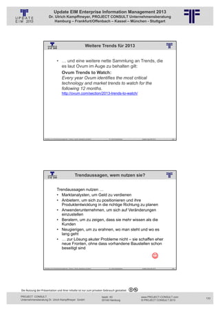 Update EIM Enterprise Information Management 2013
                         Dr. Ulrich Kampffmeyer, PROJECT CONSULT Unternehmensberatung
                             Hamburg – Frankfurt/Offenbach – Kassel – München - Stuttgart




                                                                                        Weitere Trends für 2013
                                                          © PROJECT CONSULT Unternehmensberatung Dr. Ulrich Kampffmeyer GmbH 2011   / Autorenrecht: <Vorname Nachname> Jan-13 / Quelle: PROJECT CONSULT 2




                                     • … und eine weitere nette Sammlung an Trends, die
                                       es laut Ovum im Auge zu behalten gilt:
                                       Ovum Trends to Watch:
                                       Every year Ovum identifies the most critical
                                       technology and market trends to watch for the
                                       following 12 months.
                                             http://ovum.com/section/2013-trends-to-watch/




                   Aktuelles zum Informationsmanagement: Themen, Trends, Standards und Recht                                              Dr. Ulrich Kampffmeyer                                            Update-Tage EIM 2013   265




                                                                   Trendaussagen, wem nutzen sie?
                                                          © PROJECT CONSULT Unternehmensberatung Dr. Ulrich Kampffmeyer GmbH 2011   / Autorenrecht: <Vorname Nachname> Jan-13 / Quelle: PROJECT CONSULT 2




                                     Trendaussagen nutzen …
                                     • Marktanalysten, um Geld zu verdienen
                                     • Anbietern, um sich zu positionieren und ihre
                                        Produktentwicklung in die richtige Richtung zu planen
                                     • Anwenderunternehmen, um sich auf Veränderungen
                                        einzustellen
                                     • Beratern, um zu zeigen, dass sie mehr wissen als die
                                        Kunden
                                     • Neugierigen, um zu erahnen, wo man steht und wo es
                                        lang geht
                                     • … zur Lösung akuter Probleme nicht – sie schaffen eher
                                        neue Fronten, ohne dass vorhandene Baustellen schon
                                        beseitigt sind

                                                                                                                                                                                                                          
                   Aktuelles zum Informationsmanagement: Themen, Trends, Standards und Recht                                              Dr. Ulrich Kampffmeyer                                            Update-Tage EIM 2013   266




Die Nutzung der Präsentation und ihrer Inhalte ist nur zum privaten Gebrauch gestattet 

PROJECT CONSULT                                                                                                           Isestr. 63                                                                        www.PROJECT-CONSULT.com      133
Unternehmensberatung Dr. Ulrich Kampffmeyer GmbH                                                                          20149 Hamburg                                                                     © PROJECT CONSULT 2013
 