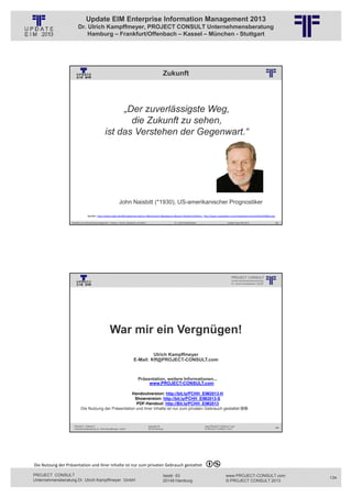 Update EIM Enterprise Information Management 2013
                         Dr. Ulrich Kampffmeyer, PROJECT CONSULT Unternehmensberatung
                             Hamburg – Frankfurt/Offenbach – Kassel – München - Stuttgart




                                                                                                                          Zukunft
                                                          © PROJECT CONSULT Unternehmensberatung Dr. Ulrich Kampffmeyer GmbH 2011   / Autorenrecht: <Vorname Nachname> Jan-13 / Quelle: PROJECT CONSULT 2




                                                        „Der zuverlässigste Weg,
                                                          die Zukunft zu sehen,
                                                   ist das Verstehen der Gegenwart.“




                                                                  John Naisbitt (*1930), US-amerikanischer Prognostiker

                                  Quellen: http://www.zitate.de/db/ergebnisse.php?sz=3&stichwort=&kategorie=&autor=Naisbitt,%20John, http://www.csaspeakers.com/media/pictures/profile/JOHNAI.png

                   Aktuelles zum Informationsmanagement: Themen, Trends, Standards und Recht                                              Dr. Ulrich Kampffmeyer                                            Update-Tage EIM 2013   267




                                                          © PROJECT CONSULT Unternehmensberatung Dr. Ulrich Kampffmeyer GmbH 2011   / Autorenrecht: <Vorname Nachname> Jan-13 / Quelle: PROJECT CONSULT 1




                                                        War mir ein Vergnügen!
                                                                                              Ulrich Kampffmeyer
                                                                                     E-Mail: Kff@PROJECT-CONSULT.com



                                                                                          Präsentation, weitere Informationen...
                                                                                               www.PROJECT-CONSULT.com

                                                       Handoutversion: http://bit.ly/PCHH_EIM2013-H
                                                        Showversion: http://bit.ly/PCHH_EIM2013-S
                                                         PDF-Handout: http://Bit.ly/PCHH_EIM2013
                            Die Nutzung der Präsentation und ihrer Inhalte ist nur zum privaten Gebrauch gestattet



                     PROJECT CONSULT                                                                   Isestraße 63                                                             www.PROJECT-CONSULT.com
                                                                                                                                                                                                                                   268
                     Unternehmensberatung Dr. Ulrich Kampffmeyer GmbH                                  20149 Hamburg                                                            © PROJECT CONSULT 2013




Die Nutzung der Präsentation und ihrer Inhalte ist nur zum privaten Gebrauch gestattet 

PROJECT CONSULT                                                                                                           Isestr. 63                                                                        www.PROJECT-CONSULT.com      134
Unternehmensberatung Dr. Ulrich Kampffmeyer GmbH                                                                          20149 Hamburg                                                                     © PROJECT CONSULT 2013
 