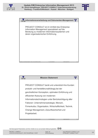 Update EIM Enterprise Information Management 2013
                         Dr. Ulrich Kampffmeyer, PROJECT CONSULT Unternehmensberatung
                             Hamburg – Frankfurt/Offenbach – Kassel – München - Stuttgart




                                      Informationsverarbeitung und Dokumenten-Management
                                                          © PROJECT CONSULT Unternehmensberatung Dr. Ulrich Kampffmeyer GmbH 2011   / Autorenrecht: <Vorname Nachname> Jan-13 / Quelle: PROJECT CONSULT 2




                                     PROJECT CONSULT ist im Umfeld des Enterprise
                                     Information Management spezialisiert auf die
                                     Beratung zu modernen Informationssystemen und
                                     deren organisatorischer Einführung.




                   Aktuelles zum Informationsmanagement: Themen, Trends, Standards und Recht                                              Dr. Ulrich Kampffmeyer                                            Update-Tage EIM 2013   271




                                                                                                   Mission Statement
                                                          © PROJECT CONSULT Unternehmensberatung Dr. Ulrich Kampffmeyer GmbH 2011   / Autorenrecht: <Vorname Nachname> Jan-13 / Quelle: PROJECT CONSULT 2




                                     PROJECT CONSULT berät und unterstützt ihre Kunden
                                     produkt- und herstellerunabhängig bei der
                                     ganzheitlichen Konzeption, optimalen Einführung und
                                     effizienten Nutzung von modernen
                                     Informationstechnologien unter Berücksichtigung aller
                                     Faktoren: Unternehmensstrategie, Mensch,
                                     Firmenkultur, Organisation, Wirtschaftlichkeit, Technik,
                                     Change Management, Zukunftssicherheit und
                                     Projektarbeit.

                   Aktuelles zum Informationsmanagement: Themen, Trends, Standards und Recht                                              Dr. Ulrich Kampffmeyer                                            Update-Tage EIM 2013   272




Die Nutzung der Präsentation und ihrer Inhalte ist nur zum privaten Gebrauch gestattet 

PROJECT CONSULT                                                                                                           Isestr. 63                                                                        www.PROJECT-CONSULT.com      136
Unternehmensberatung Dr. Ulrich Kampffmeyer GmbH                                                                          20149 Hamburg                                                                     © PROJECT CONSULT 2013
 