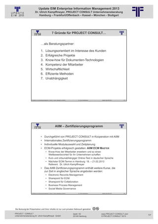 Update EIM Enterprise Information Management 2013
                         Dr. Ulrich Kampffmeyer, PROJECT CONSULT Unternehmensberatung
                             Hamburg – Frankfurt/Offenbach – Kassel – München - Stuttgart




                                                              7 Gründe für PROJECT CONSULT…
                                                          © PROJECT CONSULT Unternehmensberatung Dr. Ulrich Kampffmeyer GmbH 2011   / Autorenrecht: <Vorname Nachname> Jan-13 / Quelle: PROJECT CONSULT 2




                                     …als Beratungspartner:

                                     1.         Lösungsorientiert im Interesse des Kunden
                                     2.         Erfolgreiche Projekte
                                     3.         Know-how für Dokumenten-Technologien
                                     4.         Kompetenz der Mitarbeiter
                                     5.         Wirtschaftlichkeit
                                     6.         Effiziente Methoden
                                     7.         Unabhängigkeit




                   Aktuelles zum Informationsmanagement: Themen, Trends, Standards und Recht                                              Dr. Ulrich Kampffmeyer                                            Update-Tage EIM 2013   273




                                                                       AIIM – Zertifizierungsprogramm
                                                          © PROJECT CONSULT Unternehmensberatung Dr. Ulrich Kampffmeyer GmbH 2011   / Autorenrecht: <Vorname Nachname> Jan-13 / Quelle: PROJECT CONSULT 2




                                     •       Durchgeführt von PROJECT CONSULT in Kooperation mit AIIM
                                     •       Internationales Zertifizierungsprogramm
                                     •       Individuelle Modulauswahl und Zeitplanung
                                     •       ECM-Projekte erfolgreich gestalten: AIIM ECM MASTER
                                                • Know-How der Mitarbeiter erweitern und so einen
                                                  Wettbewerbsvorteil für Ihr Unternehmen schaffen
                                                • Kurs und ortsunabhängiger Online-Test in deutscher Sprache
                                                • Nächster ECM-Termin in Hamburg: 18. – 21.02.2013
                                                  Referent: Dr. Ulrich Kampffmeyer
                                     • Das AIIM Zertifizierungsprogramm enthält weitere Kurse, die
                                       zur Zeit in englischer Sprache angeboten werden:
                                                •      Electronic Records Management
                                                •      Sharepoint für ECM
                                                •      Sharepoint für Collaboration
                                                •      Business Process Management
                                                •      Social Media Governance
                   Aktuelles zum Informationsmanagement: Themen, Trends, Standards und Recht                                              Dr. Ulrich Kampffmeyer                                            Update-Tage EIM 2013   274




Die Nutzung der Präsentation und ihrer Inhalte ist nur zum privaten Gebrauch gestattet 

PROJECT CONSULT                                                                                                           Isestr. 63                                                                        www.PROJECT-CONSULT.com      137
Unternehmensberatung Dr. Ulrich Kampffmeyer GmbH                                                                          20149 Hamburg                                                                     © PROJECT CONSULT 2013
 