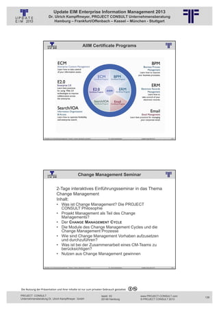 Update EIM Enterprise Information Management 2013
                         Dr. Ulrich Kampffmeyer, PROJECT CONSULT Unternehmensberatung
                             Hamburg – Frankfurt/Offenbach – Kassel – München - Stuttgart




                                                                                   AIIM Certificate Programs
                                                          © PROJECT CONSULT Unternehmensberatung Dr. Ulrich Kampffmeyer GmbH 2011   / Autorenrecht: <Vorname Nachname> Jan-13 / Quelle: PROJECT CONSULT 2




                   Aktuelles zum Informationsmanagement: Themen, Trends, Standards und Recht                                              Dr. Ulrich Kampffmeyer                                            Update-Tage EIM 2013   275




                                                                          Change Management Seminar
                                                          © PROJECT CONSULT Unternehmensberatung Dr. Ulrich Kampffmeyer GmbH 2011   / Autorenrecht: <Vorname Nachname> Jan-13 / Quelle: PROJECT CONSULT 2




                                     2-Tage interaktives Einführungsseminar in das Thema
                                     Change Management
                                     Inhalt:
                                     • Was ist Change Management? Die PROJECT
                                       CONSULT Philosophie
                                     • Projekt Management als Teil des Change
                                       Managements?
                                     • Der CHANGE MANAGEMENT CYCLE
                                     • Die Module des Change Management Cycles und die
                                       Change Management Prozesse
                                     • Wie sind Change Management Vorhaben aufzusetzen
                                       und durchzuführen?
                                     • Was ist bei der Zusammenarbeit eines CM-Teams zu
                                       berücksichtigen?
                                     • Nutzen aus Change Management gewinnen


                   Aktuelles zum Informationsmanagement: Themen, Trends, Standards und Recht                                              Dr. Ulrich Kampffmeyer                                            Update-Tage EIM 2013   276




Die Nutzung der Präsentation und ihrer Inhalte ist nur zum privaten Gebrauch gestattet 

PROJECT CONSULT                                                                                                           Isestr. 63                                                                        www.PROJECT-CONSULT.com      138
Unternehmensberatung Dr. Ulrich Kampffmeyer GmbH                                                                          20149 Hamburg                                                                     © PROJECT CONSULT 2013
 