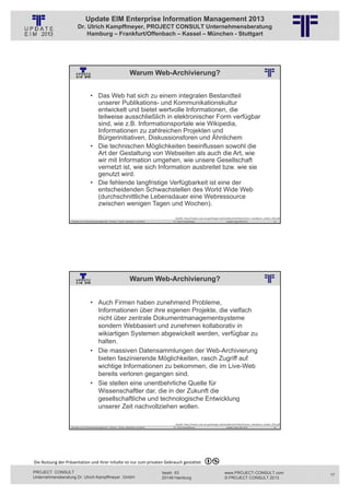 Update EIM Enterprise Information Management 2013
                         Dr. Ulrich Kampffmeyer, PROJECT CONSULT Unternehmensberatung
                             Hamburg – Frankfurt/Offenbach – Kassel – München - Stuttgart




                                                                                 Warum Web-Archivierung?
                                                          © PROJECT CONSULT Unternehmensberatung Dr. Ulrich Kampffmeyer GmbH 2011   / Autorenrecht: <Vorname Nachname> Jan-13 / Quelle: PROJECT CONSULT 2




                                     • Das Web hat sich zu einem integralen Bestandteil
                                       unserer Publikations- und Kommunikationskultur
                                       entwickelt und bietet wertvolle Informationen, die
                                       teilweise ausschließlich in elektronischer Form verfügbar
                                       sind, wie z.B. Informationsportale wie Wikipedia,
                                       Informationen zu zahlreichen Projekten und
                                       Bürgerinitiativen, Diskussionsforen und Ähnlichem
                                     • Die technischen Möglichkeiten beeinflussen sowohl die
                                       Art der Gestaltung von Webseiten als auch die Art, wie
                                       wir mit Information umgehen, wie unsere Gesellschaft
                                       vernetzt ist, wie sich Information ausbreitet bzw. wie sie
                                       genutzt wird.
                                     • Die fehlende langfristige Verfügbarkeit ist eine der
                                       entscheidenden Schwachstellen des World Wide Web
                                       (durchschnittliche Lebensdauer eine Webressource
                                       zwischen wenigen Tagen und Wochen).

                                                                                                                                             Quelle: http://nestor.sub.uni‐goettingen.de/handbuch/artikel/nestor_handbuch_artikel_293.pdf
                   Aktuelles zum Informationsmanagement: Themen, Trends, Standards und Recht                                              Dr. Ulrich Kampffmeyer                                            Update-Tage EIM 2013   33




                                                                                 Warum Web-Archivierung?
                                                          © PROJECT CONSULT Unternehmensberatung Dr. Ulrich Kampffmeyer GmbH 2011   / Autorenrecht: <Vorname Nachname> Jan-13 / Quelle: PROJECT CONSULT 2




                                     • Auch Firmen haben zunehmend Probleme,
                                       Informationen über ihre eigenen Projekte, die vielfach
                                       nicht über zentrale Dokumentmanagementsysteme
                                       sondern Webbasiert und zunehmen kollaborativ in
                                       wikiartigen Systemen abgewickelt werden, verfügbar zu
                                       halten.
                                     • Die massiven Datensammlungen der Web-Archivierung
                                       bieten faszinierende Möglichkeiten, rasch Zugriff auf
                                       wichtige Informationen zu bekommen, die im Live-Web
                                       bereits verloren gegangen sind.
                                     • Sie stellen eine unentbehrliche Quelle für
                                       Wissenschaftler dar, die in der Zukunft die
                                       gesellschaftliche und technologische Entwicklung
                                       unserer Zeit nachvollziehen wollen.

                                                                                                                                             Quelle: http://nestor.sub.uni‐goettingen.de/handbuch/artikel/nestor_handbuch_artikel_293.pdf
                   Aktuelles zum Informationsmanagement: Themen, Trends, Standards und Recht                                              Dr. Ulrich Kampffmeyer                                            Update-Tage EIM 2013   34




Die Nutzung der Präsentation und ihrer Inhalte ist nur zum privaten Gebrauch gestattet 

PROJECT CONSULT                                                                                                           Isestr. 63                                                                        www.PROJECT-CONSULT.com         17
Unternehmensberatung Dr. Ulrich Kampffmeyer GmbH                                                                          20149 Hamburg                                                                     © PROJECT CONSULT 2013
 