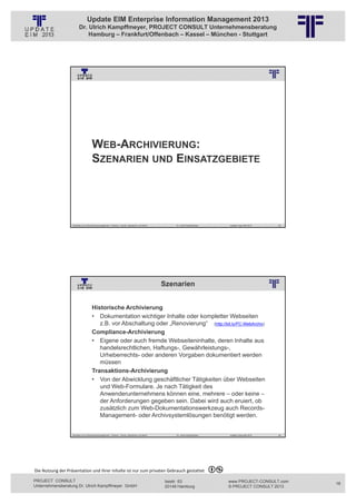Update EIM Enterprise Information Management 2013
                         Dr. Ulrich Kampffmeyer, PROJECT CONSULT Unternehmensberatung
                             Hamburg – Frankfurt/Offenbach – Kassel – München - Stuttgart




                                                          © PROJECT CONSULT Unternehmensberatung Dr. Ulrich Kampffmeyer GmbH 2011   / Autorenrecht: <Vorname Nachname> Jan-13 / Quelle: PROJECT CONSULT 3




                                      WEB-ARCHIVIERUNG:
                                      SZENARIEN UND EINSATZGEBIETE




                   Aktuelles zum Informationsmanagement: Themen, Trends, Standards und Recht                                              Dr. Ulrich Kampffmeyer                                            Update-Tage EIM 2013   35




                                                                                                                     Szenarien
                                                          © PROJECT CONSULT Unternehmensberatung Dr. Ulrich Kampffmeyer GmbH 2011   / Autorenrecht: <Vorname Nachname> Jan-13 / Quelle: PROJECT CONSULT 2




                                     Historische Archivierung
                                     • Dokumentation wichtiger Inhalte oder kompletter Webseiten
                                        z.B. vor Abschaltung oder „Renovierung“ (http://bit.ly/PC-WebArchiv)
                                     Compliance-Archivierung
                                     • Eigene oder auch fremde Webseiteninhalte, deren Inhalte aus
                                        handelsrechtlichen, Haftungs-, Gewährleistungs-,
                                        Urheberrechts- oder anderen Vorgaben dokumentiert werden
                                        müssen
                                     Transaktions-Archivierung
                                     • Von der Abwicklung geschäftlicher Tätigkeiten über Webseiten
                                        und Web-Formulare. Je nach Tätigkeit des
                                        Anwenderunternehmens können eine, mehrere – oder keine –
                                        der Anforderungen gegeben sein. Dabei wird auch eruiert, ob
                                        zusätzlich zum Web-Dokumentationswerkzeug auch Records-
                                        Management- oder Archivsystemlösungen benötigt werden.


                   Aktuelles zum Informationsmanagement: Themen, Trends, Standards und Recht                                              Dr. Ulrich Kampffmeyer                                            Update-Tage EIM 2013   36




Die Nutzung der Präsentation und ihrer Inhalte ist nur zum privaten Gebrauch gestattet 

PROJECT CONSULT                                                                                                           Isestr. 63                                                                        www.PROJECT-CONSULT.com     18
Unternehmensberatung Dr. Ulrich Kampffmeyer GmbH                                                                          20149 Hamburg                                                                     © PROJECT CONSULT 2013
 