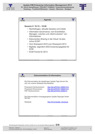 Update EIM Enterprise Information Management 2013
                         Dr. Ulrich Kampffmeyer, PROJECT CONSULT Unternehmensberatung
                             Hamburg – Frankfurt/Offenbach – Kassel – München - Stuttgart




                                                                                                                          Agenda
                                                          © PROJECT CONSULT Unternehmensberatung Dr. Ulrich Kampffmeyer GmbH 2011   / Autorenrecht: <Vorname Nachname> Jan-13 / Quelle: PROJECT CONSULT 2




                                     Session II 16:15 – 18:00
                                       • Rechtsfragen: aktuelle Gesetze und Urteile
                                       • Information Governance: vom Erschließen,
                                         Managen, Löschen und „Nicht-Löschen“ von
                                         Informationen
                                       • Dokumenten-Sharing in der Cloud: Ist dies
                                         schon ECM?
                                       • Vom Sharepoint 2010 zum Sharepoint 2013
                                       • BigData: eigentlich DAS Anwendungsgebiet für
                                         ECM
                                       • ECM-Trends für 2013



                   Aktuelles zum Informationsmanagement: Themen, Trends, Standards und Recht                                              Dr. Ulrich Kampffmeyer                                            Update-Tage EIM 2013   3




                                                                           Dokumentation & Information
                                                          © PROJECT CONSULT Unternehmensberatung Dr. Ulrich Kampffmeyer GmbH 2011   / Autorenrecht: <Vorname Nachname> Jan-13 / Quelle: PROJECT CONSULT 2




                                     Die Dokumentation der diesjährigen Update-Tage können Sie
                                     sich von unserer Webseite herunterladen:

                                     Powerpoint Handoutversion:                                                                             http://bit.ly/PCHH_EIM2013-H
                                     Powerpoint Showversion:                                                                                http://bit.ly/PCHH_EIM2013-S
                                     PDF Handoutversion:                                                                                    http://Bit.ly/PCHH_EIM2013


                                     Die Dokumentation vorangegangener Update-Tagungen finden
                                     Sie hier:

                                     Webseite:                                                                                              http://bit.ly/Update_Handouts




                   Aktuelles zum Informationsmanagement: Themen, Trends, Standards und Recht                                              Dr. Ulrich Kampffmeyer                                            Update-Tage EIM 2013   4




Die Nutzung der Präsentation und ihrer Inhalte ist nur zum privaten Gebrauch gestattet 

PROJECT CONSULT                                                                                                           Isestr. 63                                                                        www.PROJECT-CONSULT.com    2
Unternehmensberatung Dr. Ulrich Kampffmeyer GmbH                                                                          20149 Hamburg                                                                     © PROJECT CONSULT 2013
 