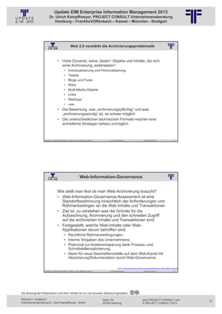 Update EIM Enterprise Information Management 2013
                         Dr. Ulrich Kampffmeyer, PROJECT CONSULT Unternehmensberatung
                             Hamburg – Frankfurt/Offenbach – Kassel – München - Stuttgart




                                                          Web 2.0 verstärkt die Archivierungsproblematik
                                                          © PROJECT CONSULT Unternehmensberatung Dr. Ulrich Kampffmeyer GmbH 2011   / Autorenrecht: <Vorname Nachname> Jan-13 / Quelle: PROJECT CONSULT 2




                                     • Hohe Dynamik, keine „festen“ Objekte und Inhalte, die sich
                                       einer Archivierung „widersetzen“:
                                                •      Indvidualisierung und Personalisierung
                                                •      Tweets
                                                •      Blogs und Foren
                                                •      Wikis
                                                •      Multi-Media-Objekte
                                                •      Links
                                                •      Mashups
                                                •      usw.
                                     • Die Bewertung, was „archivierungspflichtig“ und was
                                       „archivierungswürdig“ ist, ist schwer möglich
                                     • Die unterschiedlichen technischen Formate machen eine
                                       einheitliche Strategie nahezu unmöglich



                   Aktuelles zum Informationsmanagement: Themen, Trends, Standards und Recht                                              Dr. Ulrich Kampffmeyer                                            Update-Tage EIM 2013   41




                                                                           Web-Information-Governance
                                                          © PROJECT CONSULT Unternehmensberatung Dr. Ulrich Kampffmeyer GmbH 2011   / Autorenrecht: <Vorname Nachname> Jan-13 / Quelle: PROJECT CONSULT 2




                                     Wie stellt man fest ob man Web-Archivierung braucht?
                                     • Web-Information-Governance-Assessment ist eine
                                       Standortbestimmung hinsichtlich der Anforderungen und
                                       Rahmenbedingen an die Web Inhalte und Transaktionen
                                     • Ziel ist, zu verstehen was die Gründe für die
                                       Aufzeichnung, Archivierung und den schnellen Zugriff
                                       auf die archivierten Inhalte und Transaktionen sind
                                     • Festgestellt, welche Web-Inhalte oder Web-
                                       Applikationen davon betroffen sind:
                                                • Rechtliche Rahmenbedingungen,
                                                • Interne Vorgaben des Unternehmens,
                                                • Potenzial zur Kosteneinsparung dank Prozess- und
                                                  Schnittstellenoptimierung,
                                                • Ideen für neue Geschäftsmodelle auf dem Web-Kanal mit
                                                  Absicherung/Dokumentation durch Web-Governance.

                                                                                                                                                         Quelle: http://www.qumram.ch/wp‐content/uploads/qumram_Quick‐Health‐Check.pdf
                   Aktuelles zum Informationsmanagement: Themen, Trends, Standards und Recht                                              Dr. Ulrich Kampffmeyer                                            Update-Tage EIM 2013   42




Die Nutzung der Präsentation und ihrer Inhalte ist nur zum privaten Gebrauch gestattet 

PROJECT CONSULT                                                                                                           Isestr. 63                                                                        www.PROJECT-CONSULT.com      21
Unternehmensberatung Dr. Ulrich Kampffmeyer GmbH                                                                          20149 Hamburg                                                                     © PROJECT CONSULT 2013
 
