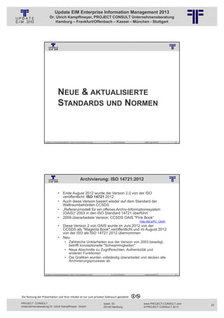 Update EIM Enterprise Information Management 2013
                         Dr. Ulrich Kampffmeyer, PROJECT CONSULT Unternehmensberatung
                             Hamburg – Frankfurt/Offenbach – Kassel – München - Stuttgart




                                                          © PROJECT CONSULT Unternehmensberatung Dr. Ulrich Kampffmeyer GmbH 2011   / Autorenrecht: <Vorname Nachname> Jan-13 / Quelle: PROJECT CONSULT 3




                                      NEUE & AKTUALISIERTE
                                      STANDARDS UND NORMEN



                   Aktuelles zum Informationsmanagement: Themen, Trends, Standards und Recht                                              Dr. Ulrich Kampffmeyer                                            Update-Tage EIM 2013   43




                                                                           Archivierung: ISO 14721:2012
                                                          © PROJECT CONSULT Unternehmensberatung Dr. Ulrich Kampffmeyer GmbH 2011   / Autorenrecht: <Vorname Nachname> Jan-13 / Quelle: PROJECT CONSULT 2




                                     • Ende August 2012 wurde die Version 2.0 von der ISO
                                       veröffentlicht: ISO 14721:2012
                                     • Auch diese Version basiert wieder auf dem Standard der
                                       Weltraumbehörden CCSDS
                                     • „Referenzmodell für ein offenes Archiv-Informationssystem
                                       (OAIS)“ 2003 in den ISO Standard 14721 überführt
                                     • 2009 überarbeitete Version: CCSDS OAIS "Pink Book“
                                                                                                                                                                                                  (http://bit.ly/PC_OAIS)
                                     • Diese Version 2 von OAIS wurde im Juni 2012 von der
                                       CCSDS als "Magenta Book" veröffentlicht und im August 2012
                                       von der ISO als ISO 14721:2012 übernommen
                                     • Neu:
                                                • Zahlreiche Unklarheiten aus der Version von 2003 beseitigt,
                                                  betrifft konzeptionelle "Schwammigkeiten"
                                                • Neue Abschnitte zu Zugriffsrechten, Authentizität und
                                                  anderen Funktionen
                                                • Die Grafiken wurden vollständig überarbeitet und decken alle
                                                  Archivierungsprozesse ab


                   Aktuelles zum Informationsmanagement: Themen, Trends, Standards und Recht                                              Dr. Ulrich Kampffmeyer                                            Update-Tage EIM 2013   44




Die Nutzung der Präsentation und ihrer Inhalte ist nur zum privaten Gebrauch gestattet 

PROJECT CONSULT                                                                                                           Isestr. 63                                                                        www.PROJECT-CONSULT.com     22
Unternehmensberatung Dr. Ulrich Kampffmeyer GmbH                                                                          20149 Hamburg                                                                     © PROJECT CONSULT 2013
 