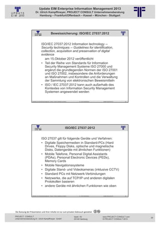 Update EIM Enterprise Information Management 2013
                         Dr. Ulrich Kampffmeyer, PROJECT CONSULT Unternehmensberatung
                             Hamburg – Frankfurt/Offenbach – Kassel – München - Stuttgart




                                                          Beweissicherung: ISO/IEC 27037:2012
                                                          © PROJECT CONSULT Unternehmensberatung Dr. Ulrich Kampffmeyer GmbH 2011   / Autorenrecht: <Vorname Nachname> Jan-13 / Quelle: PROJECT CONSULT 2




                                     ISO/IEC 27037:2012 Information technology --
                                     Security techniques -- Guidelines for identification,
                                     collection, acquisition and preservation of digital
                                     evidence
                                       am 15.Oktober 2012 veröffentlicht
                                     • Teil der Reihe von Standards für Information
                                       Security Management Systeme ISO 27000 und
                                       ergänzt die grundlegenden Normen der ISO 27001
                                       und ISO 27002, insbesondere die Anforderungen
                                       an Maßnahmen und Kontrollen und die Verwaltung
                                       der Sammlung von elektronischen Beweismitteln
                                     • ISO / IEC 27037:2012 kann auch außerhalb des
                                       Kontextes von Information Security Management
                                       Systemen angewendet werden

                   Aktuelles zum Informationsmanagement: Themen, Trends, Standards und Recht                                              Dr. Ulrich Kampffmeyer                                            Update-Tage EIM 2013   49




                                                                                                 ISO/IEC 27037:2012
                                                          © PROJECT CONSULT Unternehmensberatung Dr. Ulrich Kampffmeyer GmbH 2011   / Autorenrecht: <Vorname Nachname> Jan-13 / Quelle: PROJECT CONSULT 2




                                     ISO 27037 gilt für folgende Geräte und Verfahren:
                                     • Digitale Speichermedien in Standard-PCs (Hard
                                       Drives, Floppy Disks, optische und magnetische
                                       Disks, Datengeräte mit ähnlichen Funktionen)
                                     • Mobile Telefone, Personal Digital Assistants
                                       (PDAs), Personal Electronic Devices (PEDs),
                                       Memory Cards
                                     • Mobile Navigationssysteme
                                     • Digitale Stand- und Videokameras (inklusive CCTV)
                                     • Standard PCs mit Netzwerk-Verbindungen
                                     • Netzwerke, die auf TCP/IP und anderen digitalen
                                       Protokollen basieren
                                     • andere Geräte mit ähnlichen Funktionen wie oben

                   Aktuelles zum Informationsmanagement: Themen, Trends, Standards und Recht                                              Dr. Ulrich Kampffmeyer                                            Update-Tage EIM 2013   50




Die Nutzung der Präsentation und ihrer Inhalte ist nur zum privaten Gebrauch gestattet 

PROJECT CONSULT                                                                                                           Isestr. 63                                                                        www.PROJECT-CONSULT.com     25
Unternehmensberatung Dr. Ulrich Kampffmeyer GmbH                                                                          20149 Hamburg                                                                     © PROJECT CONSULT 2013
 