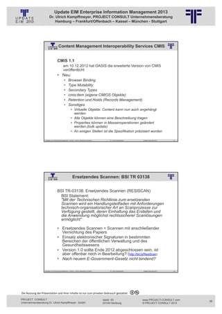 Update EIM Enterprise Information Management 2013
                         Dr. Ulrich Kampffmeyer, PROJECT CONSULT Unternehmensberatung
                             Hamburg – Frankfurt/Offenbach – Kassel – München - Stuttgart




                                       Content Management Interoperability Services CMIS
                                                          © PROJECT CONSULT Unternehmensberatung Dr. Ulrich Kampffmeyer GmbH 2011   / Autorenrecht: <Vorname Nachname> Jan-13 / Quelle: PROJECT CONSULT 2




                                     CMIS 1.1
                                               am 10.12.2012 hat OASIS die erweiterte Version von CMIS
                                               veröffentlicht
                                     • Neu:
                                                •      Browser Binding
                                                •      Type Mutability
                                                •      Secondary Types
                                                •      cmis:item (eigene CMIOS Objekte)
                                                •      Retention und Holds (Records Management)
                                                •      Sonstiges
                                                           • Virtuelle Objekte: Content kann nun auch angehängt
                                                             werden
                                                           • Alle Objekte können eine Beschreibung tragen
                                                           • Properties können in Massenoperationen geändert
                                                             werden (bulk update)
                                                           • An einigen Stellen ist die Spezifikation präzisiert worden

                   Aktuelles zum Informationsmanagement: Themen, Trends, Standards und Recht                                              Dr. Ulrich Kampffmeyer                                            Update-Tage EIM 2013   51




                                                             Ersetzendes Scannen: BSI TR 03138
                                                          © PROJECT CONSULT Unternehmensberatung Dr. Ulrich Kampffmeyer GmbH 2011   / Autorenrecht: <Vorname Nachname> Jan-13 / Quelle: PROJECT CONSULT 2




                                     BSI TR-03138: Ersetzendes Scannen (RESISCAN)
                                      BSI Statement:
                                      "Mit der Technischen Richtlinie zum ersetzenden
                                      Scannen wird ein Handlungsleitfaden mit Anforderungen
                                      technisch-organisatorischer Art an Scanprozesse zur
                                      Verfügung gestellt, deren Einhaltung das Erstellen und
                                      die Anwendung möglichst rechtssicherer Scanlösungen
                                      ermöglicht“

                                     • Ersetzendes Scannen = Scannen mit anschließender
                                       Vernichtung des Papiers
                                     • Einsatz elektronischer Signaturen in bestimmten
                                       Bereichen der öffentlichen Verwaltung und des
                                       Gesundheitswesens
                                     • Version 1.0 sollte Ende 2012 abgeschlossen sein, ist
                                       aber offenbar noch in Bearbeitung? (http://bit.ly/ResiScan)
                                     • Nach neuem E-Government-Gesetz nicht bindend?

                   Aktuelles zum Informationsmanagement: Themen, Trends, Standards und Recht                                              Dr. Ulrich Kampffmeyer                                            Update-Tage EIM 2013   52




Die Nutzung der Präsentation und ihrer Inhalte ist nur zum privaten Gebrauch gestattet 

PROJECT CONSULT                                                                                                           Isestr. 63                                                                        www.PROJECT-CONSULT.com     26
Unternehmensberatung Dr. Ulrich Kampffmeyer GmbH                                                                          20149 Hamburg                                                                     © PROJECT CONSULT 2013
 