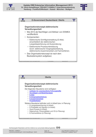 Update EIM Enterprise Information Management 2013
                         Dr. Ulrich Kampffmeyer, PROJECT CONSULT Unternehmensberatung
                             Hamburg – Frankfurt/Offenbach – Kassel – München - Stuttgart




                                                               E-Government Deutschland: OkeVa
                                                          © PROJECT CONSULT Unternehmensberatung Dr. Ulrich Kampffmeyer GmbH 2011   / Autorenrecht: <Vorname Nachname> Jan-13 / Quelle: PROJECT CONSULT 2




                                     Organisationskonzept elektronische
                                     Verwaltungsarbeit
                                     • Mai 2012 als Nachfolger und Ablöser von DOMEA
                                       veröffentlicht
                                     • Komponenten:
                                                • Elektronische Schriftgutverwaltung (E-Akte)
                                                  einschließlich der elektronischen
                                                  Langzeitspeicherung und Aussonderung
                                                • Elektronische Prozessunterstützung
                                                  durch: elektronische Vorgangsbearbeitung,
                                                  elektronische Zusammenarbeit und Fachverfahren.
                                     • Das Organisationskonzept ist nach dem
                                       Baukastensystem aufgebaut.

                   Aktuelles zum Informationsmanagement: Themen, Trends, Standards und Recht                                              Dr. Ulrich Kampffmeyer                                            Update-Tage EIM 2013   57




                                                                                                                            OkeVa
                                                          © PROJECT CONSULT Unternehmensberatung Dr. Ulrich Kampffmeyer GmbH 2011   / Autorenrecht: <Vorname Nachname> Jan-13 / Quelle: PROJECT CONSULT 2




                                     Organisationskonzept elektronische
                                     Verwaltungsarbeit
                                     Die folgenden Bausteine sind verfügbar:
                                                •      Leitfaden für verantwortliche Führungskräfte
                                                •      Grundlagen und Bedarfsanalyse
                                                •      E-Akte
                                                •      E-Vorgangsbearbeitung
                                                •      E-Zusammenarbeit
                                                •      Projektleitfaden
                                     Weitere Bausteine befinden sich in Arbeit bzw. in Planung:
                                                •      E-Langzeitspeicherung (in Arbeit)
                                                •      E-Poststelle und Signatur (in Arbeit)
                                                •      Scan-Prozess (in Arbeit)
                                                •      Datenschutz, Personaldaten und VS (in Planung)
                                                •      E-Fachverfahren (in Planung)

                   Aktuelles zum Informationsmanagement: Themen, Trends, Standards und Recht                                              Dr. Ulrich Kampffmeyer                                            Update-Tage EIM 2013   58




Die Nutzung der Präsentation und ihrer Inhalte ist nur zum privaten Gebrauch gestattet 

PROJECT CONSULT                                                                                                           Isestr. 63                                                                        www.PROJECT-CONSULT.com     29
Unternehmensberatung Dr. Ulrich Kampffmeyer GmbH                                                                          20149 Hamburg                                                                     © PROJECT CONSULT 2013
 