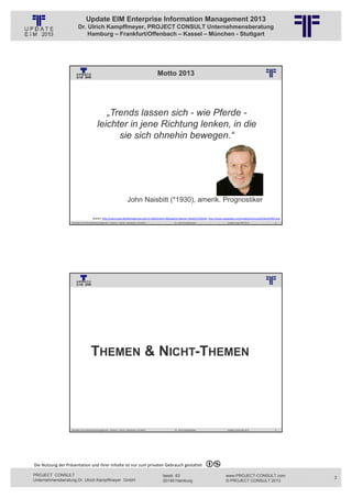 Update EIM Enterprise Information Management 2013
                         Dr. Ulrich Kampffmeyer, PROJECT CONSULT Unternehmensberatung
                             Hamburg – Frankfurt/Offenbach – Kassel – München - Stuttgart




                                                                                                                   Motto 2013
                                                          © PROJECT CONSULT Unternehmensberatung Dr. Ulrich Kampffmeyer GmbH 2011   / Autorenrecht: <Vorname Nachname> Jan-13 / Quelle: PROJECT CONSULT 2




                                               „Trends lassen sich - wie Pferde -
                                            leichter in jene Richtung lenken, in die
                                                  sie sich ohnehin bewegen.“




                                                                             John Naisbitt (*1930), amerik. Prognostiker

                                       Quellen: http://www.zitate.de/db/ergebnisse.php?sz=2&stichwort=&kategorie=&autor=Naisbitt,%20John, http://www.csaspeakers.com/media/pictures/profile/JOHNAI.png
                   Aktuelles zum Informationsmanagement: Themen, Trends, Standards und Recht                                              Dr. Ulrich Kampffmeyer                                            Update-Tage EIM 2013   5




                                                          © PROJECT CONSULT Unternehmensberatung Dr. Ulrich Kampffmeyer GmbH 2011   / Autorenrecht: <Vorname Nachname> Jan-13 / Quelle: PROJECT CONSULT 3




                                      THEMEN & NICHT-THEMEN




                   Aktuelles zum Informationsmanagement: Themen, Trends, Standards und Recht                                              Dr. Ulrich Kampffmeyer                                            Update-Tage EIM 2013   6




Die Nutzung der Präsentation und ihrer Inhalte ist nur zum privaten Gebrauch gestattet 

PROJECT CONSULT                                                                                                           Isestr. 63                                                                        www.PROJECT-CONSULT.com    3
Unternehmensberatung Dr. Ulrich Kampffmeyer GmbH                                                                          20149 Hamburg                                                                     © PROJECT CONSULT 2013
 