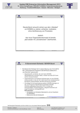 Update EIM Enterprise Information Management 2013
                         Dr. Ulrich Kampffmeyer, PROJECT CONSULT Unternehmensberatung
                             Hamburg – Frankfurt/Offenbach – Kassel – München - Stuttgart




                                                                                                                            OkeVa
                                                          © PROJECT CONSULT Unternehmensberatung Dr. Ulrich Kampffmeyer GmbH 2011   / Autorenrecht: <Vorname Nachname> Jan-13 / Quelle: PROJECT CONSULT 2




                                                Deutschland versucht Lehren aus dem „Debakel“
                                                  um DOMEA zu ziehen, einfacher, modularer,
                                                      ohne Zertifizierung von Produkten.

                                                                          Jedoch:
                                                         das neue Organisationskonzept ist bereits
                                                       jetzt wieder mit „Sonderlocken“ überfrachtet.




                   Aktuelles zum Informationsmanagement: Themen, Trends, Standards und Recht                                              Dr. Ulrich Kampffmeyer                                            Update-Tage EIM 2013            59




                                                          E-Government Schweiz: GEVER Bund
                                                          © PROJECT CONSULT Unternehmensberatung Dr. Ulrich Kampffmeyer GmbH 2011   / Autorenrecht: <Vorname Nachname> Jan-13 / Quelle: PROJECT CONSULT 2




                                     • Bundesrat der Schweiz hat in seiner Sitzung vom 19.12.2012
                                       den „Schlussbericht Programm GEVER Bund 2008-2012“,
                                       „zur Kenntnis“ genommen
                                                • Departemente und Ämter, die noch keine GEVER-
                                                  Standardlösung im Einsatz haben, müssen bis Ende 2015 eine
                                                  solche Lösung einsetzen
                                                • Organisatorische und fachliche Anforderungen an eine GEVER-
                                                  Lösung wurden in der am 30.11.2012 durch den schweizerischen
                                                  Bundesrat verabschiedeten GEVER-Verordnung verankert
                                                • Grundlage für die Ausschreibung weiterer GEVER-Lösungen ist
                                                  der vom Programm GEVER Bund erarbeitete GEVER-
                                                  Anforderungskatalog (Dezember 2012), mit dem die
                                                  Interoperabilität, Prozessintegration, integrale Sicherheit und
                                                  Legal Compliance sichergestellt wird
                                                  Besonderheiten:
                                                           • Schnittstellen zum Schweitzer Nationalarchiv und zum Importieren
                                                             von Aktenplänen
                                                           • Elektronische Akte als Schwerpunkt
                                                                                                                                                                                  Quelle: http://www.arbido.ch/de/artikel_detail.php?m=1&id=1562
                   Aktuelles zum Informationsmanagement: Themen, Trends, Standards und Recht                                              Dr. Ulrich Kampffmeyer                                            Update-Tage EIM 2013            60




Die Nutzung der Präsentation und ihrer Inhalte ist nur zum privaten Gebrauch gestattet 

PROJECT CONSULT                                                                                                           Isestr. 63                                                                        www.PROJECT-CONSULT.com                30
Unternehmensberatung Dr. Ulrich Kampffmeyer GmbH                                                                          20149 Hamburg                                                                     © PROJECT CONSULT 2013
 