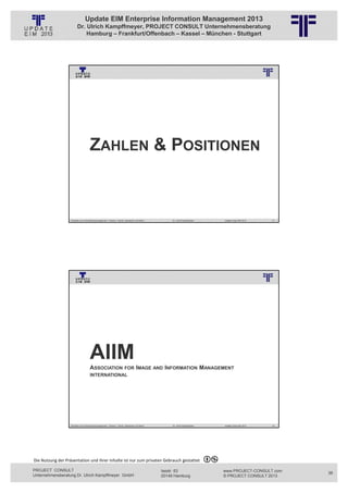 Update EIM Enterprise Information Management 2013
                         Dr. Ulrich Kampffmeyer, PROJECT CONSULT Unternehmensberatung
                             Hamburg – Frankfurt/Offenbach – Kassel – München - Stuttgart




                                                          © PROJECT CONSULT Unternehmensberatung Dr. Ulrich Kampffmeyer GmbH 2011   / Autorenrecht: <Vorname Nachname> Jan-13 / Quelle: PROJECT CONSULT 3




                                      ZAHLEN & POSITIONEN



                   Aktuelles zum Informationsmanagement: Themen, Trends, Standards und Recht                                              Dr. Ulrich Kampffmeyer                                            Update-Tage EIM 2013   71




                                                          © PROJECT CONSULT Unternehmensberatung Dr. Ulrich Kampffmeyer GmbH 2011   / Autorenrecht: <Vorname Nachname> Jan-13 / Quelle: PROJECT CONSULT 3




                                      AIIM
                                      ASSOCIATION                          FOR IMAGE AND INFORMATION                                                                        MANAGEMENT
                                      INTERNATIONAL




                   Aktuelles zum Informationsmanagement: Themen, Trends, Standards und Recht                                              Dr. Ulrich Kampffmeyer                                            Update-Tage EIM 2013   72




Die Nutzung der Präsentation und ihrer Inhalte ist nur zum privaten Gebrauch gestattet 

PROJECT CONSULT                                                                                                           Isestr. 63                                                                        www.PROJECT-CONSULT.com     36
Unternehmensberatung Dr. Ulrich Kampffmeyer GmbH                                                                          20149 Hamburg                                                                     © PROJECT CONSULT 2013
 