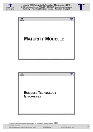 Update EIM Enterprise Information Management 2013
                         Dr. Ulrich Kampffmeyer, PROJECT CONSULT Unternehmensberatung
                             Hamburg – Frankfurt/Offenbach – Kassel – München - Stuttgart




                                                          © PROJECT CONSULT Unternehmensberatung Dr. Ulrich Kampffmeyer GmbH 2011   / Autorenrecht: <Vorname Nachname> Jan-13 / Quelle: PROJECT CONSULT 3




                                      MATURITY MODELLE



                   Aktuelles zum Informationsmanagement: Themen, Trends, Standards und Recht                                              Dr. Ulrich Kampffmeyer                                            Update-Tage EIM 2013   89




                                                          © PROJECT CONSULT Unternehmensberatung Dr. Ulrich Kampffmeyer GmbH 2011   / Autorenrecht: <Vorname Nachname> Jan-13 / Quelle: PROJECT CONSULT 3




                                      BUSINESS TECHNOLOGY
                                      MANAGEMENT




                   Aktuelles zum Informationsmanagement: Themen, Trends, Standards und Recht                                              Dr. Ulrich Kampffmeyer                                            Update-Tage EIM 2013   90




Die Nutzung der Präsentation und ihrer Inhalte ist nur zum privaten Gebrauch gestattet 

PROJECT CONSULT                                                                                                           Isestr. 63                                                                        www.PROJECT-CONSULT.com     45
Unternehmensberatung Dr. Ulrich Kampffmeyer GmbH                                                                          20149 Hamburg                                                                     © PROJECT CONSULT 2013
 