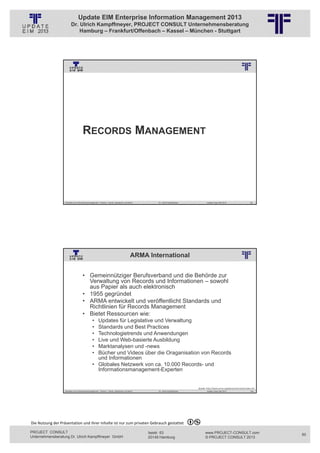 Update EIM Enterprise Information Management 2013
                         Dr. Ulrich Kampffmeyer, PROJECT CONSULT Unternehmensberatung
                             Hamburg – Frankfurt/Offenbach – Kassel – München - Stuttgart




                                                          © PROJECT CONSULT Unternehmensberatung Dr. Ulrich Kampffmeyer GmbH 2011   / Autorenrecht: <Vorname Nachname> Jan-13 / Quelle: PROJECT CONSULT 3




                                      RECORDS MANAGEMENT




                   Aktuelles zum Informationsmanagement: Themen, Trends, Standards und Recht                                              Dr. Ulrich Kampffmeyer                                            Update-Tage EIM 2013                99




                                                                                                 ARMA International
                                                          © PROJECT CONSULT Unternehmensberatung Dr. Ulrich Kampffmeyer GmbH 2011   / Autorenrecht: <Vorname Nachname> Jan-13 / Quelle: PROJECT CONSULT 2




                                     • Gemeinnütziger Berufsverband und die Behörde zur
                                       Verwaltung von Records und Informationen – sowohl
                                       aus Papier als auch elektronisch
                                     • 1955 gegründet
                                     • ARMA entwickelt und veröffentlicht Standards und
                                       Richtlinien für Records Management
                                     • Bietet Ressourcen wie:
                                                • Updates für Legislative und Verwaltung
                                                • Standards und Best Practices
                                                • Technologietrends und Anwendungen
                                                • Live und Web-basierte Ausbildung
                                                • Marktanalysen und -news
                                                • Bücher und Videos über die Oraganisation von Records
                                                  und Informationen
                                                • Globales Netzwerk von ca. 10.000 Records- und
                                                  Informationsmanagement-Experten


                                                                                                                                                                                                 Quelle: http://www.arma.org/about/overview/index.cfm
                   Aktuelles zum Informationsmanagement: Themen, Trends, Standards und Recht                                              Dr. Ulrich Kampffmeyer                                            Update-Tage EIM 2013                100




Die Nutzung der Präsentation und ihrer Inhalte ist nur zum privaten Gebrauch gestattet 

PROJECT CONSULT                                                                                                           Isestr. 63                                                                        www.PROJECT-CONSULT.com                     50
Unternehmensberatung Dr. Ulrich Kampffmeyer GmbH                                                                          20149 Hamburg                                                                     © PROJECT CONSULT 2013
 