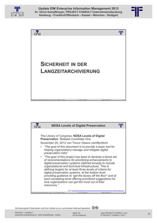 Update EIM Enterprise Information Management 2013
                         Dr. Ulrich Kampffmeyer, PROJECT CONSULT Unternehmensberatung
                             Hamburg – Frankfurt/Offenbach – Kassel – München - Stuttgart




                                                          © PROJECT CONSULT Unternehmensberatung Dr. Ulrich Kampffmeyer GmbH 2011   / Autorenrecht: <Vorname Nachname> Jan-13 / Quelle: PROJECT CONSULT 3




                                      SICHERHEIT IN DER
                                      LANGZEITARCHIVIERUNG



                   Aktuelles zum Informationsmanagement: Themen, Trends, Standards und Recht                                              Dr. Ulrich Kampffmeyer                                            Update-Tage EIM 2013   111




                                                              NDSA Levels of Digital Preservation
                                                          © PROJECT CONSULT Unternehmensberatung Dr. Ulrich Kampffmeyer GmbH 2011   / Autorenrecht: <Vorname Nachname> Jan-13 / Quelle: PROJECT CONSULT 2




                                     The Library of Congress: NDSA Levels of Digital
                                     Preservation: Release Candidate One
                                     November 20, 2012 von Trevor Owens veröffentlicht
                                     • “The goal of this document is to provide a basic tool for
                                       helping organizations manage and mitigate digital
                                       preservation risks”
                                     • “The goal of this project has been to develop a tiered set
                                       of recommendations for prioritizing enhancements to
                                       digital preservation systems (defined broadly to include
                                       organizational and technical infrastructure). This is
                                       defining targets for at least three levels of criteria for
                                       digital preservation systems, at the bottom level
                                       providing guidance to “get the boxes off the floor” and at
                                       each escalating level offering prioritized suggestions for
                                       how organizations can get the most out of their
                                       resources.”
                                                                                                             Quelle: http://blogs.loc.gov/digitalpreservation/2012/11/ndsa‐levels‐of‐digital‐preservation‐release‐candidate‐one/
                   Aktuelles zum Informationsmanagement: Themen, Trends, Standards und Recht                                              Dr. Ulrich Kampffmeyer                                            Update-Tage EIM 2013   112




Die Nutzung der Präsentation und ihrer Inhalte ist nur zum privaten Gebrauch gestattet 

PROJECT CONSULT                                                                                                           Isestr. 63                                                                        www.PROJECT-CONSULT.com      56
Unternehmensberatung Dr. Ulrich Kampffmeyer GmbH                                                                          20149 Hamburg                                                                     © PROJECT CONSULT 2013
 