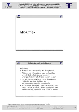 Update EIM Enterprise Information Management 2013
                         Dr. Ulrich Kampffmeyer, PROJECT CONSULT Unternehmensberatung
                             Hamburg – Frankfurt/Offenbach – Kassel – München - Stuttgart




                                                          © PROJECT CONSULT Unternehmensberatung Dr. Ulrich Kampffmeyer GmbH 2011   / Autorenrecht: <Vorname Nachname> Jan-13 / Quelle: PROJECT CONSULT 3




                                      MIGRATION




                   Aktuelles zum Informationsmanagement: Themen, Trends, Standards und Recht                                              Dr. Ulrich Kampffmeyer                                            Update-Tage EIM 2013   115




                                                                            Fokus: Langzeitverfügbarkeit
                                                          © PROJECT CONSULT Unternehmensberatung Dr. Ulrich Kampffmeyer GmbH 2011   / Autorenrecht: <Vorname Nachname> Jan-13 / Quelle: PROJECT CONSULT 2




                                     Migration
                                     • Methode zur Sicherstellung der Verfügbarkeit
                                     • Risiko, wenn Informationen nicht nachweislich
                                       unverändert, vollständig und weiterhin
                                       uneingeschränkt wieder findbar migriert werden
                                     • der technologische Wandel zwingt die Anwender
                                       rechtzeitig auf neue Speicher- und
                                       Verwaltungskomponenten zu wechseln
                                     • Kontrollierte, verlustfreie, „kontinuierliche Migration“
                                       ist zur Zeit die wichtigste Lösung, Information über
                                       Jahrzehnte und Jahrhunderte verfügbar zu halten!



                   Aktuelles zum Informationsmanagement: Themen, Trends, Standards und Recht                                              Dr. Ulrich Kampffmeyer                                            Update-Tage EIM 2013   116




Die Nutzung der Präsentation und ihrer Inhalte ist nur zum privaten Gebrauch gestattet 

PROJECT CONSULT                                                                                                           Isestr. 63                                                                        www.PROJECT-CONSULT.com      58
Unternehmensberatung Dr. Ulrich Kampffmeyer GmbH                                                                          20149 Hamburg                                                                     © PROJECT CONSULT 2013
 