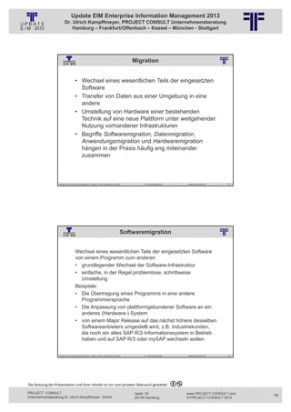Update EIM Enterprise Information Management 2013
                         Dr. Ulrich Kampffmeyer, PROJECT CONSULT Unternehmensberatung
                             Hamburg – Frankfurt/Offenbach – Kassel – München - Stuttgart




                                                                                                                      Migration
                                                          © PROJECT CONSULT Unternehmensberatung Dr. Ulrich Kampffmeyer GmbH 2011   / Autorenrecht: <Vorname Nachname> Jan-13 / Quelle: PROJECT CONSULT 2




                                     • Wechsel eines wesentlichen Teils der eingesetzten
                                       Software
                                     • Transfer von Daten aus einer Umgebung in eine
                                       andere
                                     • Umstellung von Hardware einer bestehenden
                                       Technik auf eine neue Plattform unter weitgehender
                                       Nutzung vorhandener Infrastrukturen
                                     • Begriffe Softwaremigration, Datenmigration,
                                       Anwendungsmigration und Hardwaremigration
                                       hängen in der Praxis häufig eng miteinander
                                       zusammen



                   Aktuelles zum Informationsmanagement: Themen, Trends, Standards und Recht                                              Dr. Ulrich Kampffmeyer                                            Update-Tage EIM 2013   117




                                                                                                   Softwaremigration
                                                          © PROJECT CONSULT Unternehmensberatung Dr. Ulrich Kampffmeyer GmbH 2011   / Autorenrecht: <Vorname Nachname> Jan-13 / Quelle: PROJECT CONSULT 2




                                     Wechsel eines wesentlichen Teils der eingesetzten Software
                                     von einem Programm zum anderen
                                     • grundlegender Wechsel der Software-Infrastruktur
                                     • einfache, in der Regel problemlose, schrittweise
                                       Umstellung
                                     Beispiele:
                                     • Die Übertragung eines Programms in eine andere
                                       Programmiersprache
                                     • Die Anpassung von plattformgebundener Software an ein
                                       anderes (Hardware-) System
                                     • von einem Major Release auf das nächst höhere desselben
                                       Softwareanbieters umgestellt wird, z.B. Industriekunden,
                                       die noch ein altes SAP R/2-Informationssystem in Betrieb
                                       haben und auf SAP R/3 oder mySAP wechseln wollen


                   Aktuelles zum Informationsmanagement: Themen, Trends, Standards und Recht                                              Dr. Ulrich Kampffmeyer                                            Update-Tage EIM 2013   118




Die Nutzung der Präsentation und ihrer Inhalte ist nur zum privaten Gebrauch gestattet 

PROJECT CONSULT                                                                                                           Isestr. 63                                                                        www.PROJECT-CONSULT.com      59
Unternehmensberatung Dr. Ulrich Kampffmeyer GmbH                                                                          20149 Hamburg                                                                     © PROJECT CONSULT 2013
 