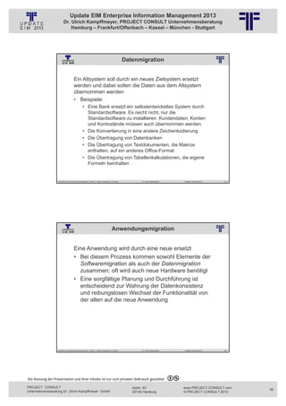 Update EIM Enterprise Information Management 2013
                         Dr. Ulrich Kampffmeyer, PROJECT CONSULT Unternehmensberatung
                             Hamburg – Frankfurt/Offenbach – Kassel – München - Stuttgart




                                                                                                         Datenmigration
                                                          © PROJECT CONSULT Unternehmensberatung Dr. Ulrich Kampffmeyer GmbH 2011   / Autorenrecht: <Vorname Nachname> Jan-13 / Quelle: PROJECT CONSULT 2




                                     Ein Altsystem soll durch ein neues Zielsystem ersetzt
                                     werden und dabei sollen die Daten aus dem Altsystem
                                     übernommen werden
                                     • Beispiele:
                                                • Eine Bank ersetzt ein selbstentwickeltes System durch
                                                  Standardsoftware. Es reicht nicht, nur die
                                                  Standardsoftware zu installieren. Kundendaten, Konten
                                                  und Kontostände müssen auch übernommen werden.
                                                • Die Konvertierung in eine andere Zeichenkodierung
                                                • Die Übertragung von Datenbanken
                                                • Die Übertragung von Textdokumenten, die Makros
                                                  enthalten, auf ein anderes Office-Format
                                                • Die Übertragung von Tabellenkalkulationen, die eigene
                                                  Formeln beinhalten


                   Aktuelles zum Informationsmanagement: Themen, Trends, Standards und Recht                                              Dr. Ulrich Kampffmeyer                                            Update-Tage EIM 2013   119




                                                                                          Anwendungsmigration
                                                          © PROJECT CONSULT Unternehmensberatung Dr. Ulrich Kampffmeyer GmbH 2011   / Autorenrecht: <Vorname Nachname> Jan-13 / Quelle: PROJECT CONSULT 2




                                     Eine Anwendung wird durch eine neue ersetzt
                                     • Bei diesem Prozess kommen sowohl Elemente der
                                       Softwaremigration als auch der Datenmigration
                                       zusammen; oft wird auch neue Hardware benötigt
                                     • Eine sorgfältige Planung und Durchführung ist
                                       entscheidend zur Wahrung der Datenkonsistenz
                                       und reibungslosen Wechsel der Funktionalität von
                                       der alten auf die neue Anwendung




                   Aktuelles zum Informationsmanagement: Themen, Trends, Standards und Recht                                              Dr. Ulrich Kampffmeyer                                            Update-Tage EIM 2013   120




Die Nutzung der Präsentation und ihrer Inhalte ist nur zum privaten Gebrauch gestattet 

PROJECT CONSULT                                                                                                           Isestr. 63                                                                        www.PROJECT-CONSULT.com      60
Unternehmensberatung Dr. Ulrich Kampffmeyer GmbH                                                                          20149 Hamburg                                                                     © PROJECT CONSULT 2013
 