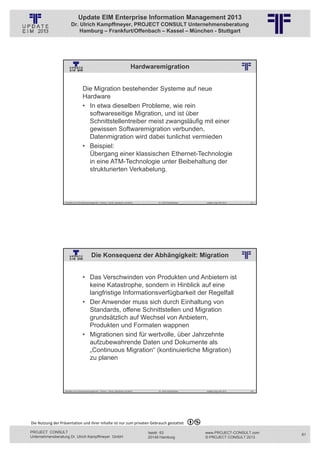 Update EIM Enterprise Information Management 2013
                         Dr. Ulrich Kampffmeyer, PROJECT CONSULT Unternehmensberatung
                             Hamburg – Frankfurt/Offenbach – Kassel – München - Stuttgart




                                                                                                                    Hardwaremigration
                                                                             © PROJECT CONSULT Unternehmensberatung Dr. Ulrich Kampffmeyer GmbH 2011   / Autorenrecht: <Vorname Nachname> Jan-13 / Quelle: PROJECT CONSULT 2




                                     Die Migration bestehender Systeme auf neue
                                     Hardware
                                     • In etwa dieselben Probleme, wie rein
                                       softwareseitige Migration, und ist über
                                       Schnittstellentreiber meist zwangsläufig mit einer
                                       gewissen Softwaremigration verbunden,
                                       Datenmigration wird dabei tunlichst vermieden
                                     • Beispiel:
                                       Übergang einer klassischen Ethernet-Technologie
                                       in eine ATM-Technologie unter Beibehaltung der
                                       strukturierten Verkabelung.



                   Aktuelles zum Informationsmanagement: Themen, Trends, Standards und Recht                                                                 Dr. Ulrich Kampffmeyer                                            Update-Tage EIM 2013   121




                                               Die Konsequenz der Abhängigkeit: Migration
                                                                             © PROJECT CONSULT Unternehmensberatung Dr. Ulrich Kampffmeyer GmbH 2011   / Autorenrecht: <Vorname Nachname> Jan-13 / Quelle: PROJECT CONSULT 2




                                     • Das Verschwinden von Produkten und Anbietern ist
                                       keine Katastrophe, sondern in Hinblick auf eine
                                       langfristige Informationsverfügbarkeit der Regelfall
                                     • Der Anwender muss sich durch Einhaltung von
                                       Standards, offene Schnittstellen und Migration
                                       grundsätzlich auf Wechsel von Anbietern,
                                       Produkten und Formaten wappnen
                                     • Migrationen sind für wertvolle, über Jahrzehnte
                                       aufzubewahrende Daten und Dokumente als
                                       „Continuous Migration“ (kontinuierliche Migration)
                                       zu planen



                                                  © PROJECT  CONSULT  2002




                   Aktuelles zum Informationsmanagement: Themen, Trends, Standards und Recht                                                                 Dr. Ulrich Kampffmeyer                                            Update-Tage EIM 2013   122




Die Nutzung der Präsentation und ihrer Inhalte ist nur zum privaten Gebrauch gestattet 

PROJECT CONSULT                                                                                                                              Isestr. 63                                                                        www.PROJECT-CONSULT.com      61
Unternehmensberatung Dr. Ulrich Kampffmeyer GmbH                                                                                             20149 Hamburg                                                                     © PROJECT CONSULT 2013
 